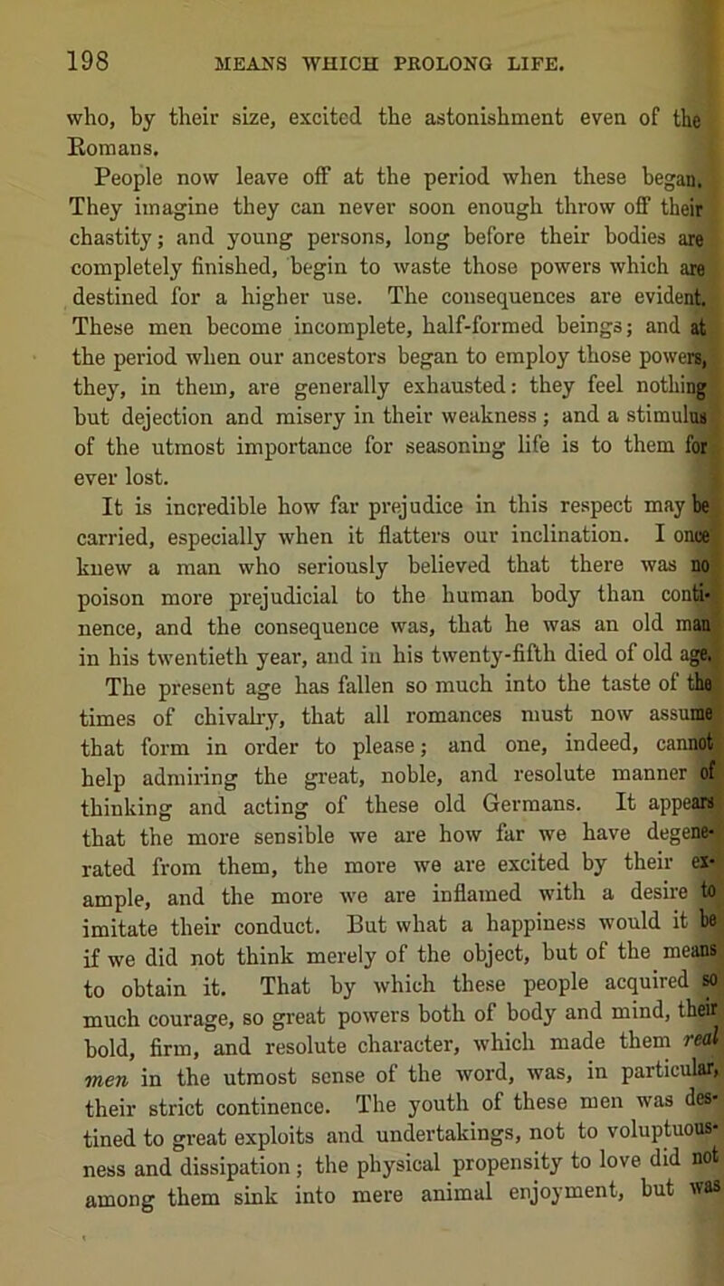 who, by their size, excited the astonishment even of the Romans. People now leave off at the period when these began; They imagine they can never soon enough throw off their chastity; and young persons, long before their bodies are completely finished, begin to waste those powers which are destined for a higher use. The consequences are evident. These men become incomplete, half-formed beings; and at the period when our ancestors began to employ those powers, they, in them, are generally exhausted: they feel nothin||| but dejection and misery in their weakness; and a stimulus of the utmost importance for seasoning life is to them for ever lost. [ It is incredible how far prejudice in this respect may be carried, especially when it flatters our inclination. I oncej knew a man who seriously believed that there was no I poison more prejudicial to the human body than contI* , nence, and the consequence was, that he was an old man | in his tw’entieth year, and in his twenty-fifth died of old age^j The present age has fallen so much into the taste of tha j times of chivalry, that all romances must now assuiffl: that form in order to please; and one, indeed, canno® help admiring the great, noble, and resolute manner of thinking and acting of these old Germans. It appear^ that the more sensible we are how far we have degene-; rated from them, the more we are excited by their ex- ample, and the more we are inflamed with a desire to imitate their conduct. But what a happiness would it be if we did not think merely of the object, but of the mean^ to obtain it. That by which these people acquired M much courage, so great powers both of body and mind, their bold, firm, and resolute character, which made them real men in the utmost sense of the word, was, in particular, their strict continence. The youth of these men was des- tined to great exploits and undertakings, not to voluptuous- ness and dissipation; the physical propensity to love did not among them sink into mere animal enjoyment, but was