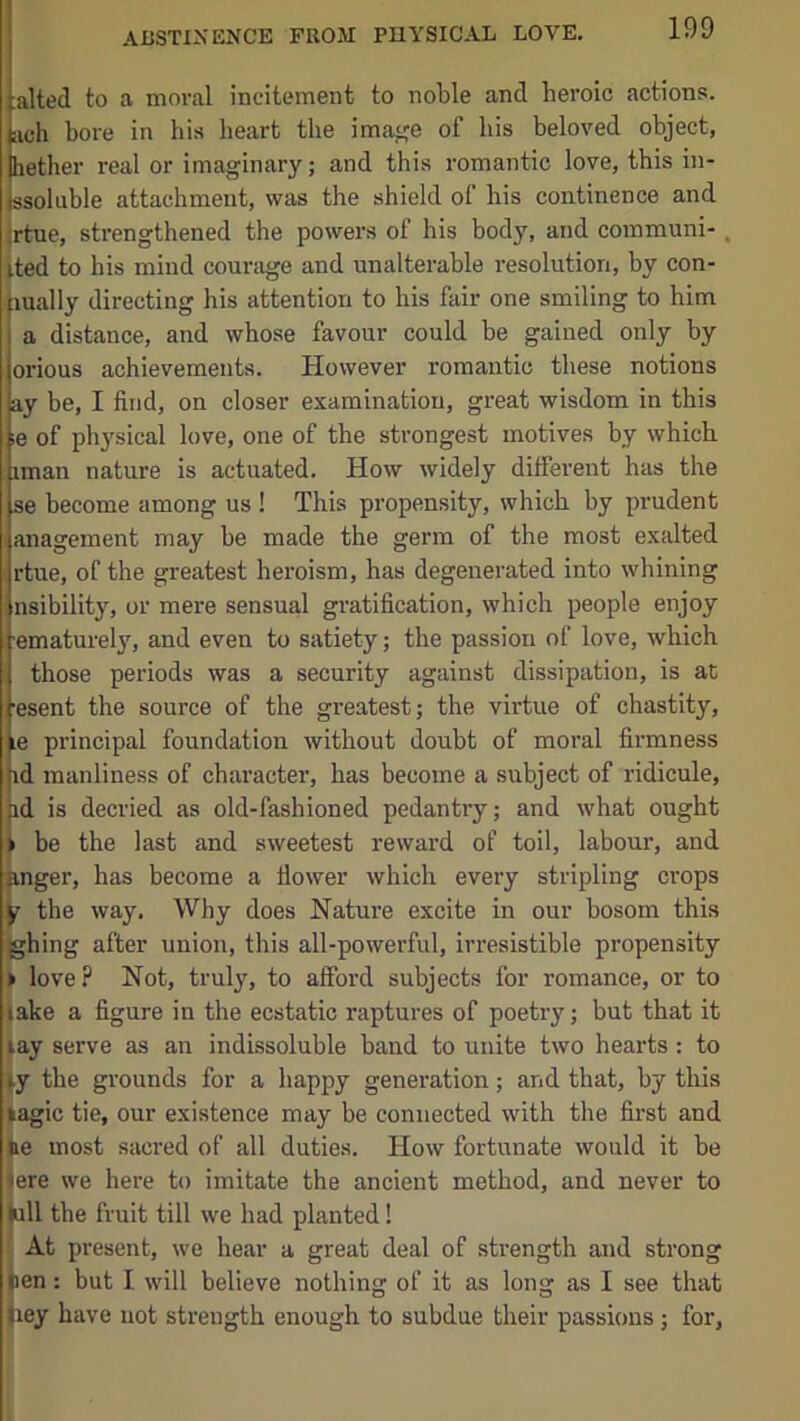 ABSTINENCE FROM PHYSICAL LOVE, tailed to a moral incitement to noble and heroic actions, ich bore in his heart the image of his beloved object, lether real or imaginary; and this romantic love, this in- ssoluble attachment, was the shield of his continence and jrtue, strengthened the powers of his body, and coinmuni-. ited to his mind courage and unalterable resolution, by con- lually directing his attention to his fair one smiling to him a distance, and whose favour could be gained only by orious achievements. However romantic these notions ay be, I find, on closer examination, great wisdom in this ;e of physical love, one of the strongest motives by which iman nature is actuated. How widely different has the se become among us ! This propensity, which by prudent anagement may be made the germ of the most exalted rtue, of the greatest heroism, has degenerated into whining nsibility, or mere sensual gratification, which people enjoy ematurely, and even to satiety; the passion of love, which those periods was a security against dissipation, is at ■esent the source of the greatest; the virtue of chastity, le principal foundation without doubt of moral firmness id manliness of character, has become a subject of ridicule, id is decried as old-fashioned pedantry; and what ought be the last and sweetest reward of toil, labour, and Rnger, has become a fiower which every stripling crops jr the way. Why does Nature excite in our bosom this ghing after union, this all-powerful, irresistible propensity > love? Not, truly, to afford subjects for romance, or to lake a figure in the ecstatic raptures of poetry; but that it lay serve as an indissoluble band to unite two hearts: to 4y the grounds for a happy generation; and that, by this lagic tie, our existence may be connected with the first and be most sacred of all duties. How fortunate would it be (ere we here to imitate the ancient method, and never to bill the fruit till we had planted! At present, we hear a great deal of strength and strong ben: but I will believe nothing of it as long as I see that liey have not strength enough to subdue their passions; for,