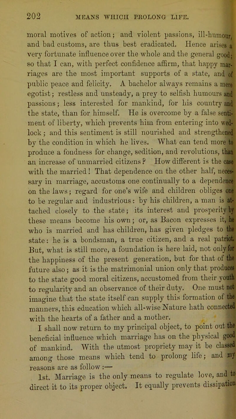 moral motives of action; and violent passions, ill-humour, and bad customs, are thus best eradicated. Hence arises, a very fortunate influence over the whole and the general good* so that I can, with perfect confidence aflSrm, that happy mar- riages are the most important supports of a state, and of public peace and felicity. A bachelor always remains a mere egotist; restless and unsteady, a prey to selfish humours and passions; less interested for mankind, for his country and the state, than for himself. He is overcome by a false senti- ment of liberty, which prevents him from entering into wed- lock ; and this sentiment is still nourished and strengthened by the condition in which he lives. What can tend more)to produce a fondness for change, sedition, and revolutions, than an increase of unmarried citizens ? How different is the caw with the married! That dependence on the other half, uecew sary in marriage, accustoms one continually to a dependenoj on the laws; regal'd for one’s wife and children obliges one to be regular and industrious; by his children, a man is at- tached closely to the state; its interest and prosperity by these means become his own; or, as Bacon expresses it, be who is married and has children, has given pledges to the state: he is a bondsman, a true citizen, and a real patrkj But, what is still more, a foundation is here laid, not only for the happiness of the present generation, but for that of the future also; as it is the matrimonial union only that producee to the state good moral citizens, accustomed from their youth to regularity and an observance of their duty. One must not imagine that the state itself can supply this formation of the manners, this education which all-wise Nature hath connected with the hearts of a father and a mother, I shall now return to my principal object, to point out the beneficial influence which marriage has on the ph3^sical good of mankind. With the utmost propriety may it be classed among those means which tend to prolong life; and my reasons are as follow :— 1st. Marriage is the only means to regulate love, and to direct it to its proper object. It equally prevents dissipation