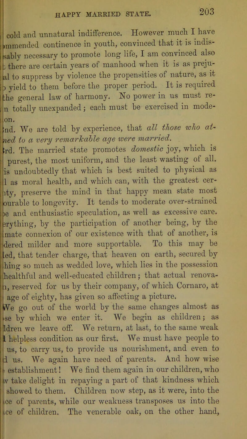 happy maeried state. ■ cold and unnatural indifference. However much I have limmended continence in youth, convinced that it is indis- ^bly necessary to promote long life, I am convinced also t there are certain years of manhood when it is as preju- b1 to suppress hy violence the propensities of nature, as it p yield to them before the proper period. It is required the general law of harmony. No power in us must re- n totally unexpanded; each must be exercised in mode- on. nd. We are told by experience, that all those who at- \ied to a very remarhahle age wm’e married. ird. The married state promotes domestie joy, which is purest, the most uniform, and the least wasting of all. is undoubtedly that which is best suited to physical as 1 as moral health, and which can, with the greatest cer- ity, preseiwe the mind in that happy mean state most ! Durable to longevity. It tends to moderate over-strained )e and enthusiastic speculation, as well as excessive care, jrything, by the participation of another being, by the ! mate connexion of our existence with that of another, is idered milder and more supportable. To this may be led, that tender charge, that heaven on earth, secured by thing so much as wedded love, which lies in the possession {healthful and well-educated children; that actual renova- H, reserved for us by their company, of which Cornaro, at > age of eighty, has given so affecting a picture. W^e go out of the world by the same changes almost as ise by which we enter it. We begin as children; as Idren we leave off. We return, at last, to the same weak I helpless condition as our first. We must have people to us, to carry us, to provide us nourishment, and even to d us. We again have need of parents. And how wise I establishment! We find them again in our children, who tv take delight in repaying a part of that kindness which showed to them. Children now step, as it were, into the ice of parents, while our weakness transposes us into the ice of children. The venerable oak, on the other hand,