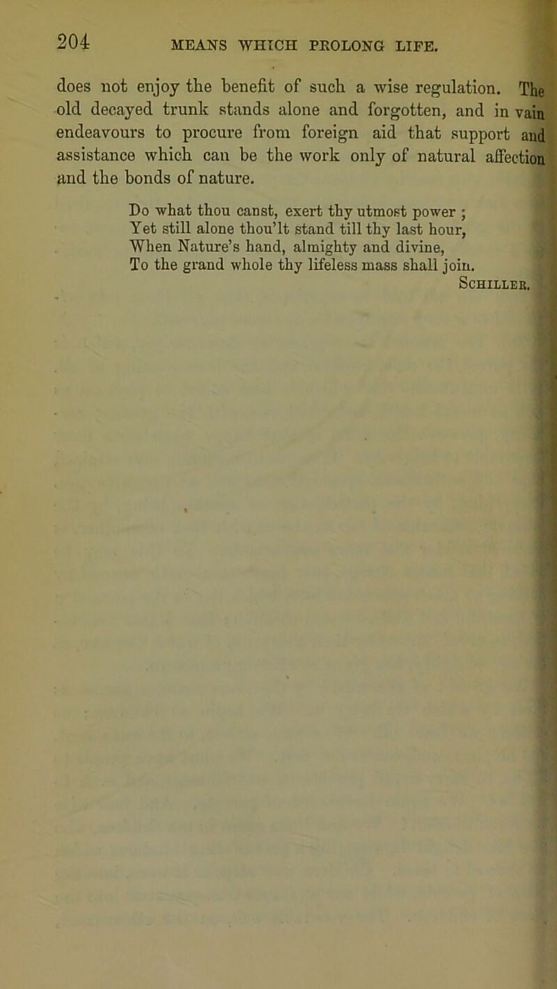 does not enjoy the benefit of such a wise regulation. The old decayed trunk stands alone and forgotten, and in vain endeavours to procure from foreign aid that support and assistance which can be the work only of natural affeetioui and the bonds of nature. Do what thou canst, exert thy utmost power ; Yet still alone thou’It stand till thy last hour, When Nature’s hand, almighty and divine, To the grand whole thy lifeless mass shall join. SCHILLEE.
