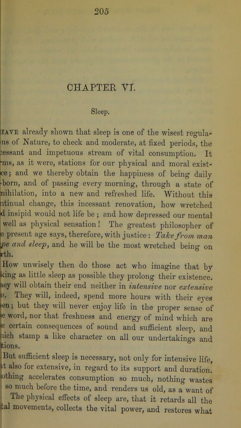 CHAPTER VI Sleep. lAVE already shown that sleep is one of the wisest regula- ns of Nature, to check and moderate, at fixed periods, the Sessant and impetuous stream of vital consumption. It fms, as it were, stations for our physical and moral exist- ce; and we thei-eby obtain the happiness of being daily ►born, and of passing every morning, through a state of jnihilation, into a new and refreshed life. Without this Btinual change, this incessant renovation, how wretched id insipid would not life be ; and how depressed our mental well as physical sensation! The greatest philosopher of p present age says, therefore, with justice: Take from man and sleep, and he will be the most wretched being on w unwisely then do those act who imagine that by ting as little sleep as possible they prolong their existence, ey will obtain their end neither in intensive nor extensive They will, indeed, spend more hours with their eyes en; but they will never enjoy life in the proper sense of je word, nor that freshness and energy of mind which are certain consequences of sound and sufficient sleep, and pich stamp a like character on all our undertakings and Iions. But 8>ifficient sleep is necessary, not only for intensive life, t also for extensive, in regard to its support and duration, (othing accelerates consumption so much, nothing wastes so much before the time, and renders us old, as a want of The physical effects of sleep are, that it retards all the tal movements, collects the vital power, and restores what