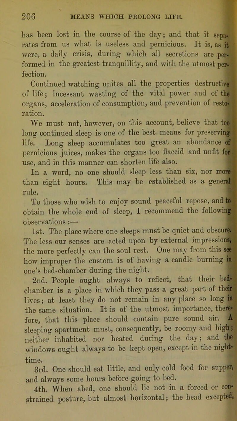 has been lost in the course of the day; and that it sepa- rates from us what is useless and pernicious. It is, as it ' were, a daily crisis, during which all secretions are per- formed in the greatest tranquillity, and with the utmost per- fection. Continued watching unites all the properties destructive ' of life; incessant wasting of the vital power and of the j organs, acceleration of consumption, and prevention of resto^i ration. We must not, however, on this account, believe that too long continued sleep is one of the best means for preservinj life. Long sleep accumulates too great an abundance of pernicious juices, makes the organs too flaccid and unfit for use, and in this manner can shorten life also. f. In a word, no one should sleep less than six, nor moi than eight hours. This may be established as a gene: rule. To those who wish to enjoy sound peaceful repose, and to obtain the whole end of sleep, I recommend the followiii| observations:— 1st. The place where one sleeps must be quiet and obscu The less our senses are acted upon by external irapressionij the more perfectly can the soul rest. One may from this see how improper the custom is of having a candle burning in one’s bed-chamber during the night. '4 2nd. People ought always to reflect, that their bed- chamber is a place in which they pass a great part of tbeiiSj lives; at least they do not remain in anyplace so long in the same situation. It is of the utmost importance, therflr fore, that this place should contain pure sound air. A ’ sleeping apartment must, consequently, be roomy and high; neither inhabited nor heated during the day; and the windows ought always to be kept open, except in the night- time. 3rd. One should eat little, and only cold food for supper, and always some houi’s before going to bed. 4th. When abed, one should lie not in a forced or con- strained posture, but almost horizontal; the head excepted,