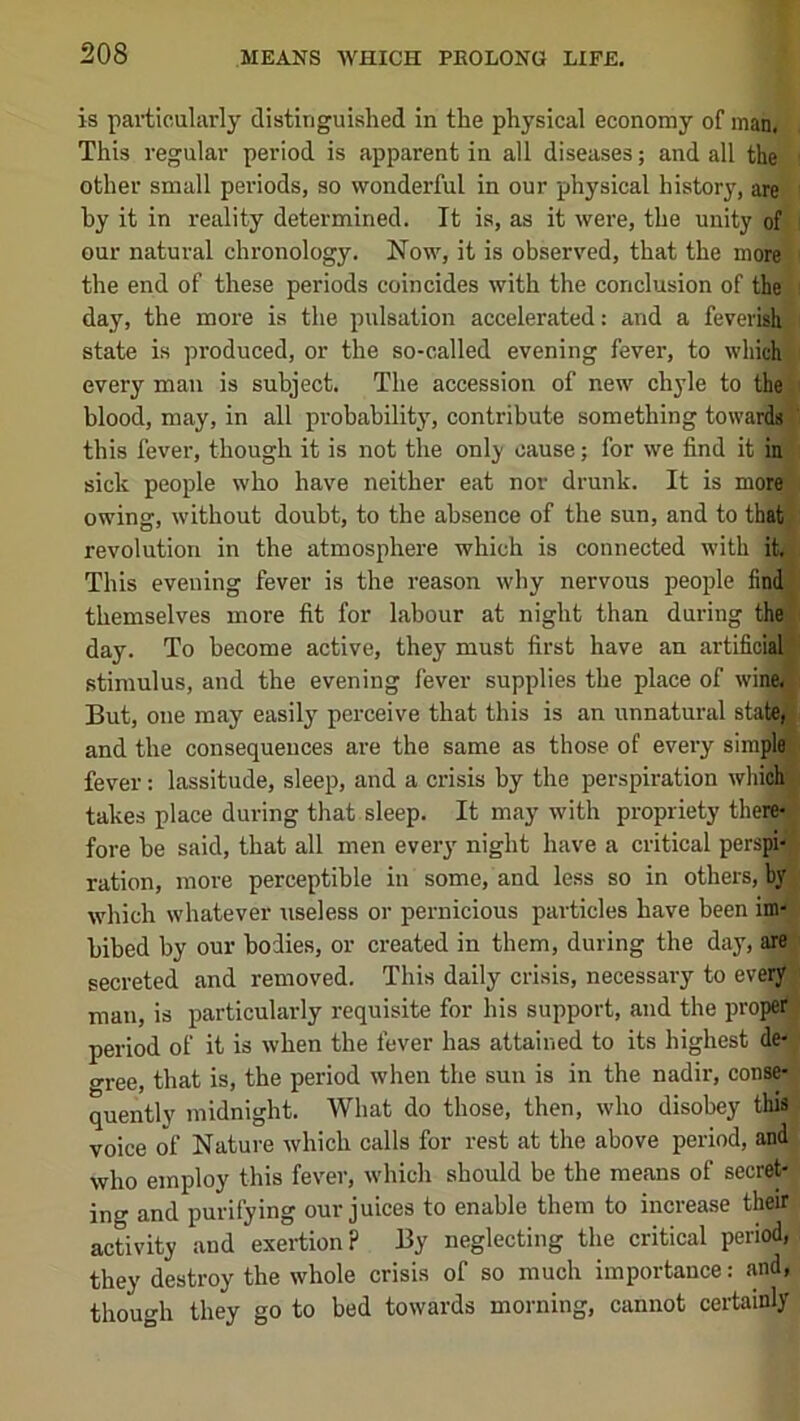 is particularly distinguished in the physical economy of man. This regular period is apparent in all diseases; and all the other small periods, so wonderful in our physical history, are by it in reality determined. It is, as it were, the unity of our natural chronology. Now, it is observed, that the more the end of these periods coincides with the conclusion of the day, the more is the pulsation accelerated; and a feverish state is produced, or the so-called evening fever, to which every man is subject. The accession of new chyle to the blood, may, in all probability, contribute something towards this fever, though it is not the onlj cause; for we find it in sick people who have neither eat nor drunk. It is more owing, without doubt, to the absence of the sun, and to that revolution in the atmosphere which is connected with it. This evening fever is the reason why nervous people find themselves more fit for labour at night than during the day. To become active, they must first have an artificial stimulus, and the evening fever supplies the place of wine. But, one may easily perceive that this is an unnatural state, and the consequences are the same as those of every simple fever: lassitude, sleep, and a crisis by the perspiration wliioh' takes place during that sleep. It may with propriety there- fore he said, that all men every night have a critical perspi- ration, more perceptible in some, and less so in others, by which whatever useless or pernicious particles have been im- bibed by our bodies, or created in them, during the day, are secreted and removed. This daily crisis, necessary to every man, is particularly requisite for his support, and the proper period of it is when the fever has attained to its highest de- gree, that is, the period when the sun is in the nadir, conse- quently midnight. What do those, then, who disobey this voice of Nature which calls for rest at the above period, and who employ this fever, which should be the means of secret- ing and purifying our juices to enable them to increase their activity and exertion? By neglecting the critical period, they destroy the whole crisis of so much importance: and, though they go to bed towards morning, cannot certainly