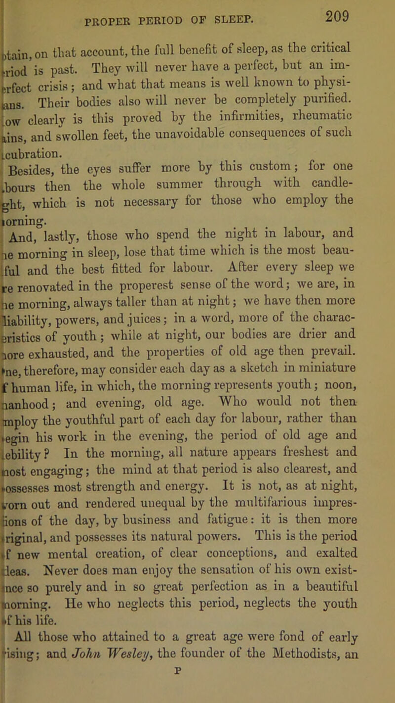 PROPER PERIOD OF SLEEP, I btain, on Ibat account, the full benefit of sleep, as the critical briod is past. They will never have a perfect, but an im- prfect crisis; and what that means is well known to physi- jans. Their bodies also will never be completely purified, low clearly is this proved by the infirmities, rheumatic tins, and swollen feet, the unavoidable consequences of such icubration. Besides, the eyes suffer more by this custom; for one ibours then the whole summer through with candle- Lht, which is not necessary for those who employ the lorning. And, lastly, those who spend the night in labour, and tie morning in sleep, lose that time which is the most beau- Iful and the best fitted for labour. After every sleep we re renovated in the properest sense of the word; we are, in he morning, always taller than at night; we have then more liability, powers, and juices; in a word, more of the charac- eristics of youth; while at night, our bodies are dider and lore exhausted, and the properties of old age then prevail. »ne, therefore, may consider each day as a sketch in miniature ff human life, in which, the morning represents youth; noon, nanhood; and evening, old age. Who would not then tmploy the youthful part of each day for labour, rather than jegin his work in the evening, the period of old age and lebility ? In the morning, all nature appears freshest and tiost engaging; the mind at that period is also clearest, and assesses most strength and energy. It is not, as at night, irorn out and rendered unequal by the multifarious impres- Kons of the day, by business and fatigue; it is then more <riginal, and possesses its natural powers. This is the period 4f new mental creation, of clear conceptions, and exalted ileas. Never does man enjoy the sensation of his own exist- jnce so purely and in so great perfection as in a beautiful morning. He who neglects this period, neglects the youth *f his life. All those who attained to a great age were fond of early lising; and John Wesley, the founder of the Methodists, an p