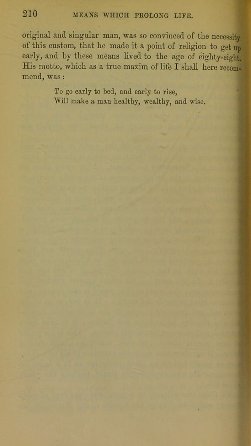 original and singular man, was so convinced of the necessity of this custom, that he made it a point of religion to get up ’’ early, and by these means lived to the age of eighty-eightfl'^ His motto, which as a true maxim of life I shall here recom- mend, was: To go early to bed, and early to rise, Will make a man healthy, wealthy, and wise.