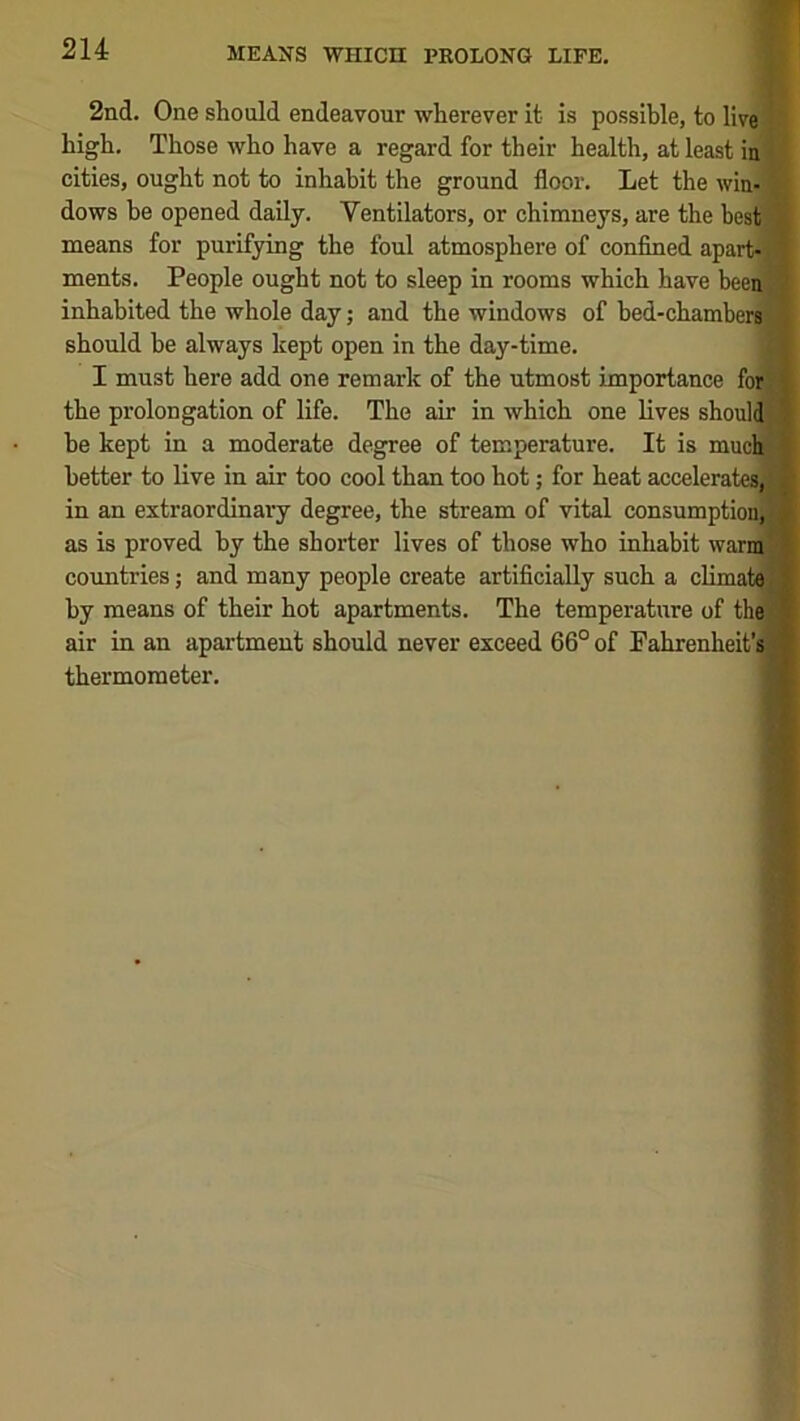 2nd. One should endeavour wherever it is possible, to live high. Those who have a regard for their health, at least in cities, ought not to inhabit the ground floor. Let the win- , dows be opened daily. Ventilators, or chimneys, are the best! means for purifying the foul atmosphere of confined apart-1 ments. People ought not to sleep in rooms which have been* inhabited the whole day; and the windows of hed-chamberj should be always kept open in the day-time. I must here add one remark of the utmost importance for the prolongation of life. The air in which one lives shoul he kept in a moderate degree of temperature. It is muc better to live in air too cool than too hot; for heat accelera!, in an extraordinary degree, the stream of vital consumption^ as is proved by the shorter lives of those who inhabit warmf countries; and many people create artificially such a climat^ by means of their hot apartments. The temperature of thel air in an apartment should never exceed 66° of Fahrenheit’s thermometer.