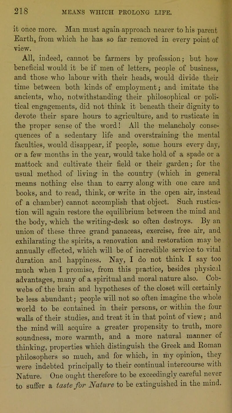 ifc once more. Man must again approach nearer to his parent ’ Earth, from which he has so far removed in every point of | view. : All, indeed, cannot be farmers by profession; but how ^ beneficial would it he if men of letters, people of business, and those who labour with their heads, would divide their J time between both kinds of employment; and imitate the | ancients, who, notwithstanding their philosophical or poll- J. tical engagements, did not think it beneath their dignity to devote their spare hours to agriculture, and to nisticate in the proper sense of the word! All the melancholy conse- quences of a sedentary life and overstraining the mental faculties, would disappear, if people, some hours every day, or a few months in the year, would take hold of a spade or a mattock and cultivate their field or their garden; for the usual method of living in the country (which in general means nothing else than to cany along with one care and books, and to read, think, or write in the open air, instead of a chamber) cannot accomplish that object. Such rustica- tion will again restore the equilibrium between the mind and the body, which the writing-desk so often destroys. By an union of these three grand panaceas, exercise, free air, and exhilarating the spirits, a renovation and restoration may be annually effected, which will be of incredible service to vital duration and happiness. Nay, I do not think I say too much when I promise, from this practice, besides physicjl advantages, many of a spiritual and moral nature also. Cob- webs of the brain and hypotheses of the closet will certainly be less abundant; people will not so often imagine the whole world to be contained in their persons, or within the four -j walls of their studies, and treat it in that point of view; and | the mind will acquire a greater propensity to truth, more ;■ soundness, more warmth, and a more natural manner of . thinking, properties which distinguish the Greek and Eoman philosophers so much, and for which, in my opinion, they were indebted principally to their continual intercourse with Nature. One Ought therefore to be exceedingly careful never to suffer a taste for Nature to be extinguished in the mind.