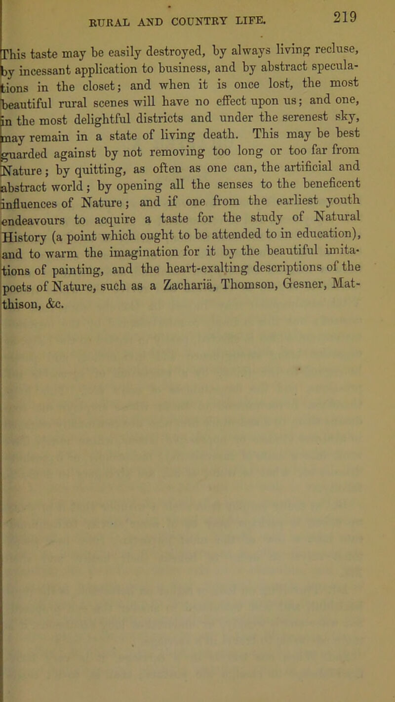 Phis taste may be easily destroyed, by always living recluse, by incessant application to business, and by abstract specula- tions in the closet; and when it is once lost, the most ^oautiful rural scenes will have no effect upon us; and one, in the most delightful districts and under the serenest sky, ay remain in a state of living death. This may he best uarded against by not removing too long or too far from *.’ature; by quitting, as often as one can, the artificial and abstract world; by opening aU the senses to the beneficent influences of Nature; and if one from the earliest youth endeavours to acquire a taste for the study of Natural History (a point which ought to be attended to in education), and to warm the imagination for it by the heautiful imita- tions of painting, and the heart-exalting descriptions of the poets of Natui-e, such as a Zacharia, Thomson, Gesner, Mat- thison, &c.