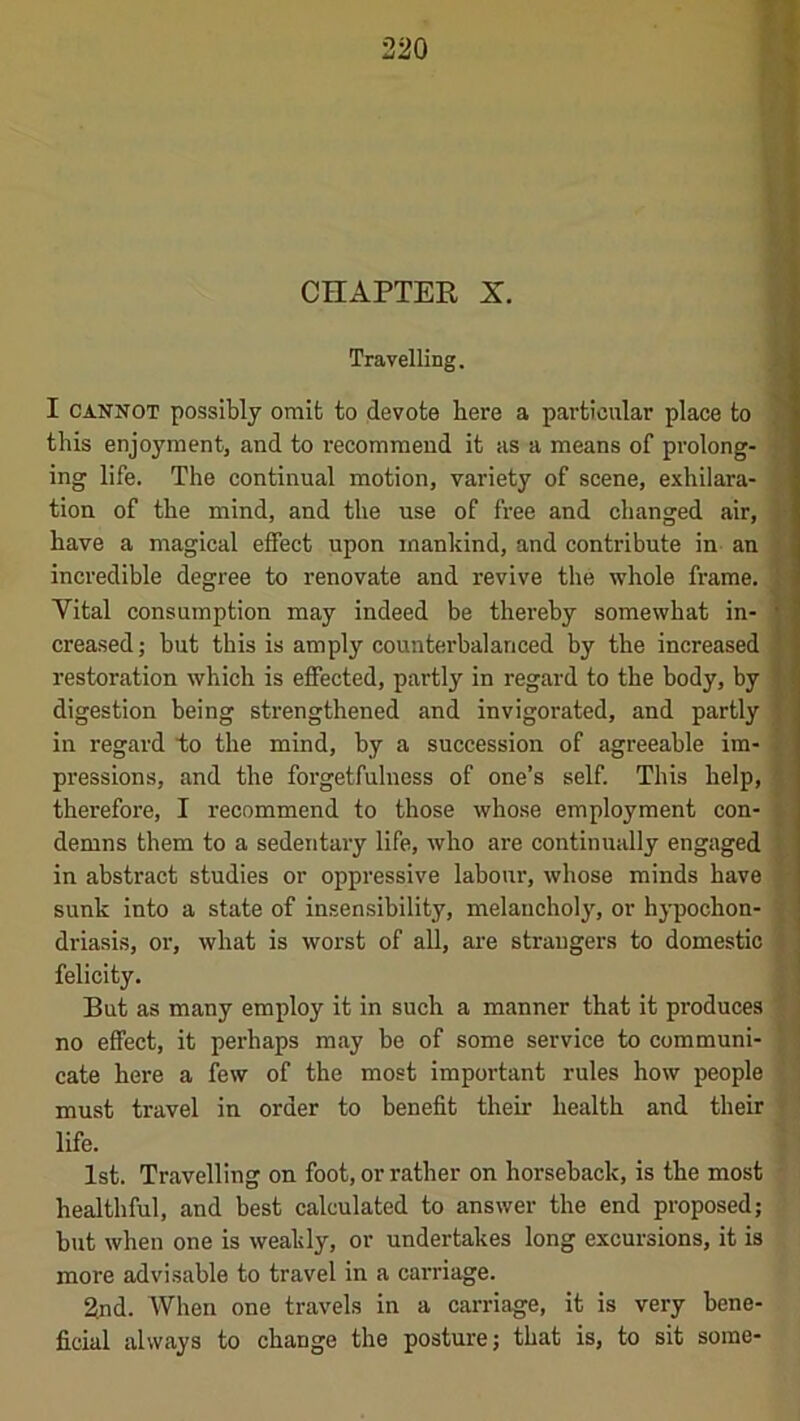 Travelling. H I CANNOT possibly omit to devote here a particular place to this enjoyment, and to recommend it as a means of prolong- 9 ing life. The continual motion, variety of scene, exhilara- ■ tion of the mind, and the use of free and changed air, have a magical effect upon mankind, and contribute in an H incredible degree to renovate and revive the whole frame. H Vital consumption may indeed be thereby somewhat in- ■ creased; but this is amply counterbalanced by the increased H restoration which is effected, partly in regard to the body, by H digestion being strengthened and invigorated, and partly H in regard to the mind, by a succession of agreeable im- H pressions, and the forgetfulness of one’s self. This help, H therefore, I recommend to those whose employment con- ■ demns them to a sedentary life, who are continually engaged 9 in abstract studies or oppressive labour, whose minds have 9 sunk into a state of insensibility, melancholy, or hypochon- fl driasis, or, what is worst of all, ai’e strangers to domestic H felicity. H But as many employ it in such a manner that it produces 9 no effect, it perhaps may be of some service to communi- II cate here a few of the most important rules how people ' 1 must travel in order to benefit their health and their f life. |‘ 1st. Travelling on foot, or rather on horseback, is the most 7 healthful, and best calculated to answer the end proposed; but when one is weakly, or undertakes long excursions, it is more advisable to travel in a carriage. 2nd. When one travels in a carriage, it is very hene- ficial always to change the posture; that is, to sit some-