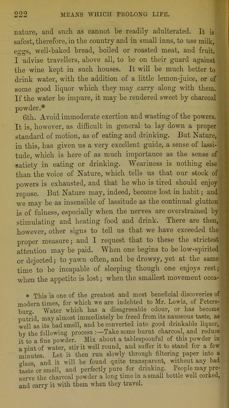 nature, and such as cannot be readily adulterated. It is safest, therefore, in the country and in small inns, to use milk, eggs, well-baked bread, boiled or roasted meat, and fruit. I -advise travellers, above all, to be on their guard against the wine kept in such houses. It will be much better to drink water, with the addition of a little lemon-juice, or of some good liquor which they may carry along with them. If the water be impure, it may be rendered sweet by charcoal powder.* 6th. Avoid immoderate exertion and wasting of the powers. ‘ It is, however, as difficult in general to lay down a proper standard of motion, as of eating and drinking. But Nature, in this, has given us a very excellent guide, a sense of lassi- tude, which is here of as much importance as the sense of satiety in eating or drinking. Weariness is nothing else than the voice of Nature, which tells us that our stock of powers is exhausted, and that he who is tired should enjoy repose. But Nature may, indeed, become lost in habit; and we may be as insensible of lassitude as the continual glutton is of fulness, especially when the nerves are overstrained by stimulating and heating food and drink. There are then, however, other signs to tell us that we have exceeded the proper measure j and I request that to these the strictest attention may be paid. When one begins to be low-spirited or dejected; to yawn often, and be drowsy, yet at the same time to be incapable of sleeping though one enjoys rest; when the appetite is lost; when the smallest movement occa- * This is one of the greatest and most beneficial discoveries of Cl modem times, for -which -B'e are indebted to Mr. Lowiz, of Peters- burg. Water which has a disagreeable odour, or has become' putrid, may almost immediately be freed from its nauseous taste, as well as its bad smell, and be converted into good drinkable liquor, by the following process :—Take some burnt charcoal, and reduce it to a fine powder. Mix about a tablespoonful of this powder in a pint of water, stir it well round, and suffer it to stand for a few minutes. Let it then run slowly through filtering paper into a glass and it will be found quite transparent, without any bad teste’or smell, and perfectly pure for drinking. People may pre- serve the charcoal powder a long time in a small bottle well corked, and carry it with them when they travel.