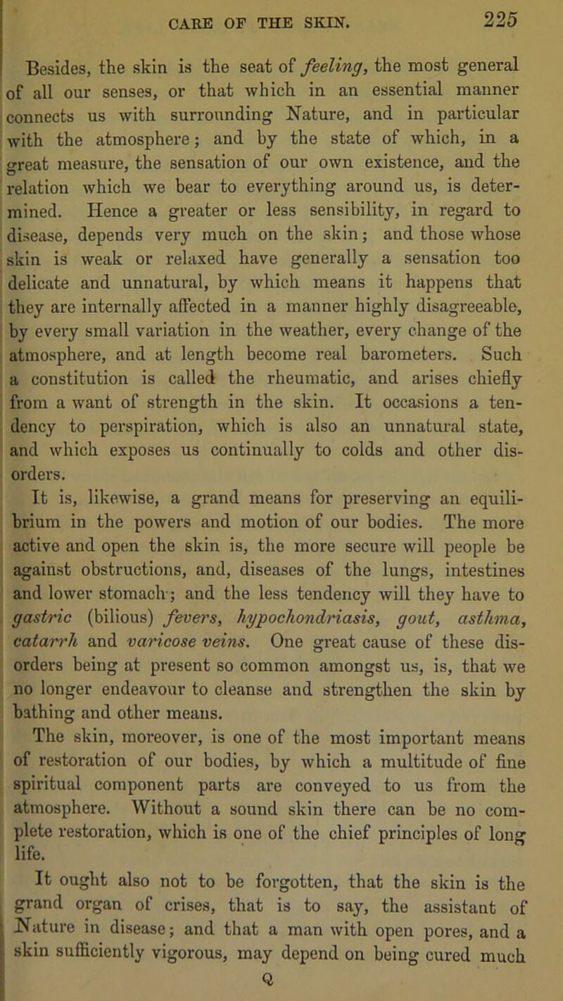 Besides, the skin is the seat of feeling, the most general of all our senses, or that which in an essential maimer connects us with surrounding Nature, and in particular with the atmosphere; and by the state of which, in a great measure, the sensation of our own existence, and the relation which we bear to everything around us, is deter- mined. Hence a greater or less sensibility, in regard to disease, depends very much on the skin; and those whose skin is weak or relaxed have generally a sensation too delicate and unnatural, by which means it happens that they are internally affected in a manner highly disagreeable, by every small variation in the weather, every change of the atmosphere, and at length become real barometers. Such a constitution is called the rheumatic, and arises chiefly from a want of strength in the skin. It occasions a ten- dency to perspiration, which is also an unnatural state, and which exposes us continually to colds and other dis- orders. It is, likewise, a grand means for preserving an equili- brium in the powers and motion of our bodies. The more active and open the skin is, the more secure will people be against obstructions, and, diseases of the lungs, intestines ’ and lower stomach-; and the less tendency will they have to . gastric (bilious) fevers, hypochondnasis, gout, asthma, catan'h and varicose veins. One great cause of these dis- orders being at present so common amongst us, is, that we no longer endeavour to cleanse and strengthen the skin by bathing and other means. The skin, moreover, is one of the most important means of restoration of our bodies, by which a multitude of fine spiritual component parts are conveyed to us from the atmosphere. Without a sound skin there can be no com- plete restoration, which is one of the chief principles of long life. It ought also not to be forgotten, that the skin is the grand organ of crises, that is to say, the assistant of Nature in disease; and that a man with open pores, and a skin sufficiently vigorous, may depend on being cured much Q