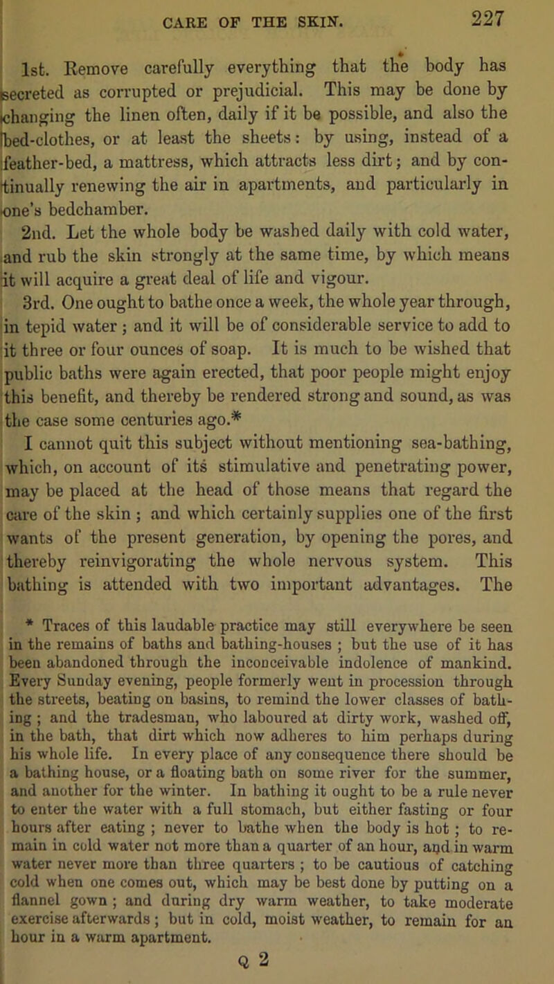 1st. Remove carefully everything that the body has secreted as corrupted or prejudicial. This may he done by changing the linen often, daily if it be possible, and also the bed-clothes, or at lea-st the sheets: by using, instead of a feather-bed, a mattress, which attracts less dirt; and by con- ttinually renewing the air in apartments, and particularly in tone’s bedchamber. 2nd. Let the whole body be washed daily with cold water, land rub the skin strongly at the same time, by which means lit will acquire a great deal of life and vigour. I 3rd. One ought to bathe once a week, the whole year through, |in tepid water ; and it will be of considerable service to add to lit three or four ounces of soap. It is much to be wished that public baths were again erected, that poor people might enjoy this benefit, and thereby be rendered strong and sound, as was I the case some centuries ago.* ! I cannot quit this subject without mentioning sea-bathing, [which, on account of its stimulative and penetrating power, 'may be placed at the head of those means that regard the I C4ire of the skin ; and which certainly supplies one of the first 1 wants of the present generation, by opening the pores, and i thereby reinvigorating the whole nervous system. This bathing is attended with two important advantages. The * Traces of this laudable practice may still everywhere be seen in the remains of baths and bathing-houses ; but the use of it has ' been abandoned through the inconceivable indolence of mankind, j Every Sunday evening, people formerly went in procession through I the streets, beating on basins, to remind the lower classes of bath- j ing ; and the tradesman, who laboured at dirty work, washed ofiF, I in the bath, that dirt which now adheres to him perhaps during I his whole life. In every place of any consequence there should be ; a bathing house, or a floating bath on some river for the summer, and another for the winter. In bathing it ought to be a rule never to enter the water with a full stomach, but either fasting or four hours after eating ; never to bathe when the body is hot; to re- main in cold water not more than a quarter of an hour, aqd in warm water never more than three quarters ; to be cautious of catching cold when one comes out, which may be best done by putting on a flannel gown ; and during dry warm weather, to take moderate exercise afterwards; but in cold, moist weather, to remain for an hour in a warm apartment. Q 2