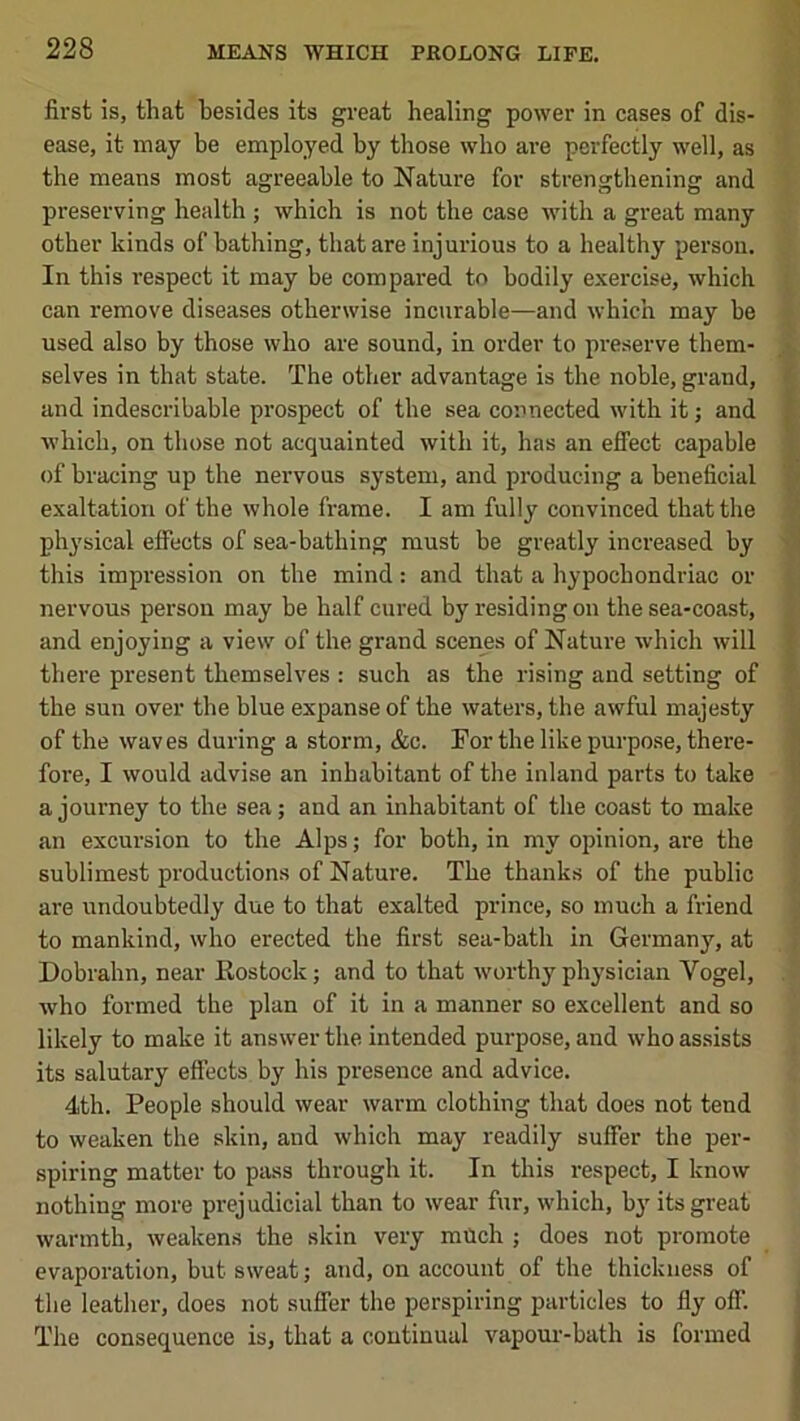 first is, that besides its great healing power in cases of dis- ease, it may be employed by those who are perfectly well, as the means most agreeable to Nature for strengthening and preserving health ; which is not the case with a great many other kinds of bathing, that are injurious to a healthy person. In this respect it may be compared to bodily exercise, which can remove diseases otherwise incurable—and which may be used also by those who are sound, in order to preserve them- selves in that state. The other advantage is the noble, grand, and indescribable prospect of the sea connected with it; and which, on those not acquainted with it, has an effect capable of bracing up the nervous system, and producing a beneficial exaltation of the whole frame. I am fully convinced that the physical effects of sea-bathing must be greatly increased by this impi'ession on the mind: and that a hypochondriac or nervous person may be half cured by residing on the sea-coast, and enjoying a view of the grand scenes of Nature which will there present themselves : such as the rising and setting of the sun over the blue expanse of the waters, the awful majesty of the waves during a storm, &c. For the like purpo.se, there- fore, I would advise an inhabitant of the inland parts to take a journey to the sea; and an inhabitant of the coast to make an excursion to the Alps; for both, in my opinion, are the sublimest productions of Nature. The thanks of the public to mankind, who erected the first sea-bath in Germany, at Dobrahn, near Kostock; and to that worthy physician Vogel, who formed the plan of it in a manner so excellent and so likely to make it answer the intended purpose, and who assists its salutary effects by his presence and advice. 4th. People should wear warm clothing that does not tend to weaken the skin, and which may readily suffer the per- spiring matter to pass through it. In this respect, I know nothing more prejudicial than to wear fur, which, by its great warmth, weakens the skin very mUch ; does not promote evaporation, but sweat; and, on account of the thickness of the leather, does not suffer the perspiring particles to fly off. The consequence is, that a continual vapom--bath is formed i.