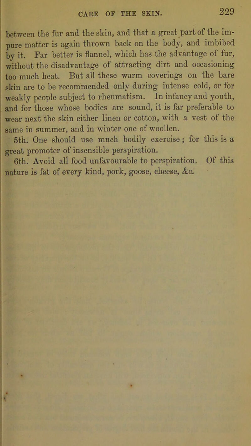 between the fur and the skin, and that a great part of the im- pure matter is again thrown back on the body, and imbibed by it. Far better is flannel, which has the advantage of fur, without the disadvantage of attracting dirt and occasioning too much heat. But all these warm coverings on the bare skin are to be recommended only during intense cold, or for weakly people subject to rheumatism. In infancy and youth, and for those whose bodies are sound, it is far preferable to wear next the skin either linen or cotton, with a vest of the same in summer, and in winter one of woollen. 5th. One should use much bodily exercise; for this is a great promoter of insensible perspiration. 6th. Avoid all food unfavourable to perspiration. Of this nature is fat of every kind, pork, goose, cheese, &c.