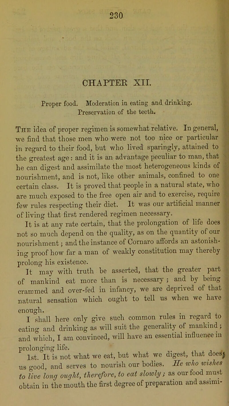 CHAPTER XII. Proper food. Moderation in eating and drinking. Preservation of the teeth. The idea of proper regimen is somewhat relative. In general, we find that those men who were not too nice or particular in regard to their food, but who lived sparingly, attained to the greatest age: and it is an advantage peculiar to man, that he can digest and assimilate the most heterogeneous kinds of nourishment, and is not, like other animals, confined to one certain class. It is proved that people in a natural state, who are much exposed to the free open air and to exercise, require few rules respecting their diet. It was our artificial manner of living that first rendered regimen necessary. It is at any rate certain, that the prolongation of life does not so much depend on the quality, as on the quantity of our nourishment; and the instance of Cornaro affords an astonish- ing proof how far a man of weakly constitution may thereby prolong his existence. It may with truth be asserted, that the greater part of mankind eat more than is necessary ; and by being crammed and over-fed in infancy, we are deprived of that natural sensation which ought to tell us when we have 1.1 '.■) I 'I i enough. I shall here only give such common rules m regard to eating and drinking as will suit the generality of mankind ; and which, I am convinced, will have an essential influence in prolonging life. , , i • 1st. It is not what we eat, but what we digest, that does| us good, and serves to nourish our bodies. Jle toko wishes to live long ought, therefore, to eat sloivlg; as our food must obtain in the mouth the first degree of preparation and assimi-