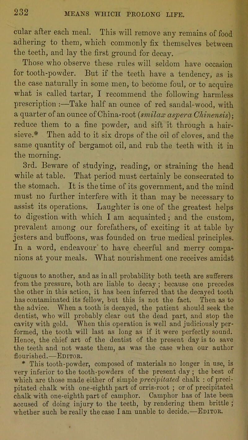 cular after each meal. This will remove any remains of food adhering to them, which commonly fix themselves between the teeth, and lay the first ground for decay. Those who observe these rules will seldom have occasion for tooth-powder. But if the teeth have a tendency, as is the case naturally in some men, to become foul, or to acquire what is called tartar, I recommend the following harmless | prescription :—Take half an ounce of red sandal-wood, with ^ a quarter of an ounce of China-root {smilax aspera Chinensis); S reduce them to a fine powder, and sift it through a hair- l| sieve.* Then add to it six drops of the oil of cloves, and the fl same quantity of bergamot oil, and rub the teeth with it in 1 the morning. M 3rd. Beware of studying, reading, or straining the head fl while at table. That period must certainly be consecrated to fl the stomach. It is the time of its government, and the mind ■ must no further interfere with it than may be necessary to I assist its operations. Laughter is one of the greatest helps S to digestion with which I am acquainted; and the custom, I prevalent among our forefathers, of exciting it at table by | jesters and buffoons, was founded on true medical principles. | In a word, endeavour' to have cheerful and merry compa- | nions at your meals. What nourishment one receives amidst f. •> tiguous to another, and as in all probability both teeth are sufferers f from the pressure, both are liable to decay ; because one precedes i the other in this action, it has been inferred that the decayed tooth jS has contaminated its fellow, but this is not the fact. Then as to the advice. When a tooth is decayed, the patient should seek the dentist, who will probably clear out the dead part, and stop the '] cavity with gold. When this operation is well and judiciously per- formed, the tooth will last as long as if it were perfectly sound. Hence, the chief art of the dentist of the present day is to save the teeth and not waste them, as was the case when our author flourished.—Editor. * This tooth-powder, composed of materials no longer in use, is very inferior to the tooth-powders of the present day ; the best of which are those made either of simple precipiiaiecl chalk : of preci- pitated chalk with one-eighth part of orris-root ; or of precipitated chalk with one-eighth part of camphor. Camphor has of late been accused of doing injury to the teeth, by rendering them brittle ; whether such be really the case lam unable to decide.—Editor.