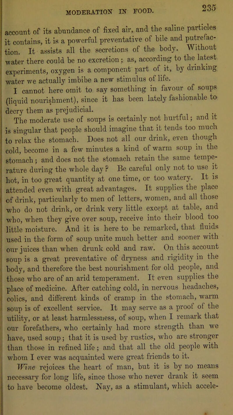 account of its abundance of fixed air, and the saline particles it contains, it i.s a powerful preventative of bile and putrefac- tion. It assists all the secretions of the bodj’. Without water there could be no excretion; as, according to the latest I experiments, oxygen is a component part of it, by drinking ' water we actually imbibe a new stimulus of life. I cannot here omit to say something in favour of soups , (liquid nourishment), since it has been lately fashionable to decry them as prejudicial. The moderate use of soups is certainly not hurtful; and it is singular that people should imagine that it tends too much to relax the stomach. Does not all our drink, even though cold, become in a few minutes a kind of warm soup in the stomach ; and does not the stomach retain the same tempe- rature during the whole day ? Be careful only not to use it . hot, in too great quantity at one time, or too watery. It is i attended even with great advantages. It supplies the place of drink, particularly to men of letters, women, and all those who do not drink, or drink very little except at table, and who, when they give over soup, receive into their blood too little moisture. And it is here to be remarked, that fluids used in the form of soup unite much better and sooner with our juices than when drunk cold and raw. On this account soup is a great preventative of dryness and rigidity in the body, and therefore the best nourishment for old people, and those who are of an arid temperament. It even supplies the j place of medicine. After catching cold, in nervous headaches, I colics, and different kinds of cramp in the stomach, warm 1 soup is of excellent service. It may serve as a proof of the utility, or at least harmlessuess, of soup, when I remark that our forefathers, who certainly had more strength than we have, used soup; that it is used by rustics, who are stronger ! than those in refined life; and that all the old people with whom I ever was acquainted were great fnends to it. TFtne rejoices the heart of man, but it is by no means necessary for long life, since those who never drank it seem to have become oldest. Nay, as a stimulant, which accele-