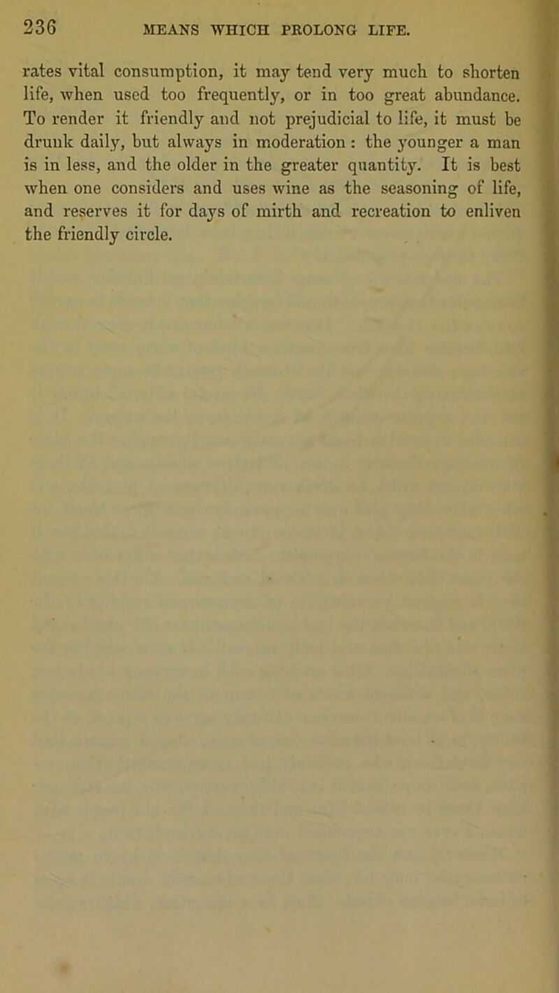 rates vital consumption, it may tend very much to shorten life, when used too frequently, or in too great abundance. To render it friendly and not prejudicial to life, it must be drunk daily, but always in moderation: the younger a man is in less, and the older in the greater quantity. It is best when one considers and uses wine as the seasoning of life, and reserves it for days of mirth and recreation to enliven the friendly circle.
