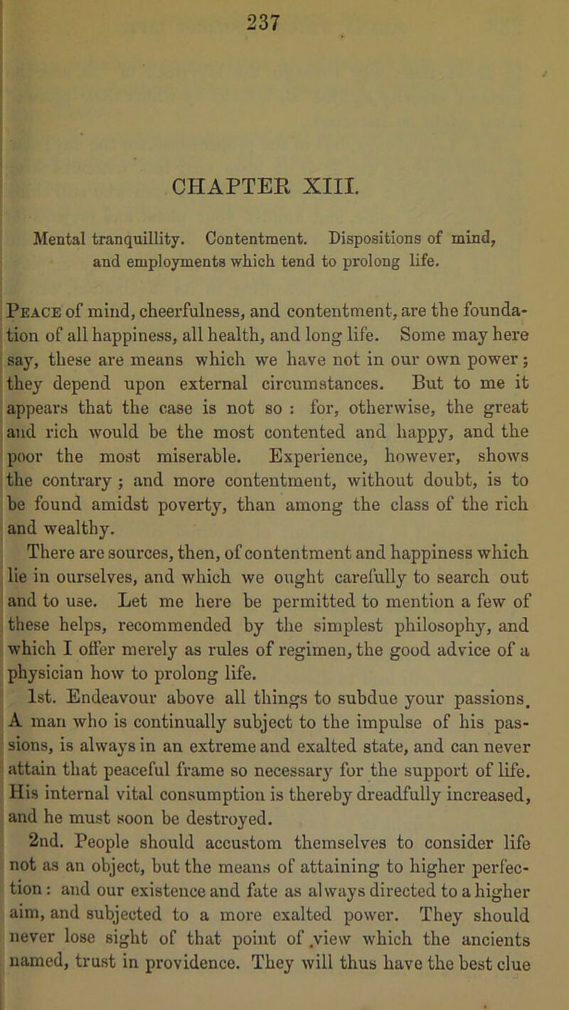 CHAPTER XIII. Mental tranquillity. Contentment. Dispositions of mind, and employments which tend to prolong life. Peace of mind, cheerfulness, and contentment, are the founda- tion of all happiness, all health, and long life. Some may here say, these are means which we have not in our own power; they depend upon external circumstances. But to me it appears that the case is not so : for, otherwise, the great and rich would be the most contented and happy, and the poor the most miserable. Experience, however, shows the contrary; and more contentment, without doubt, is to be found amidst poverty, than among the class of the rich and wealthy. There are sources, then, of contentment and happiness which lie in ourselves, and which we ought carefully to search out and to use. Let me here be permitted to mention a few of these helps, recommended by the simplest philosophy, and which I offer merely as rules of regimen, the good advice of a physician how to prolong life. 1st. Endeavour above all things to subdue your passions. A man who is continually subject to the impulse of his pas- sions, is alwaj'S in an extreme and exalted state, and can never attain that peaceful frame so necessar}’^ for the support of life. His internal vital consumption is thereby dreadfully increased, and he must soon be destroyed. 2nd. People should accustom themselves to consider life not as an object, but the means of attaining to higher perfec- tion : and our existence and fate as always directed to a higher aim, and subjected to a more exalted power. They should never lose sight of that point of .view which the ancients named, trust in providence. They will thus have the best clue