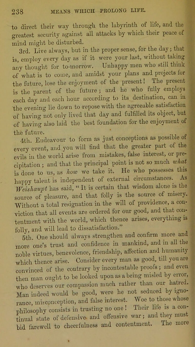 to direct their way through the labyrinth of life, and the greatest security against all attacks hy which their peace of mind might be disturbed. 3rd. Live always, but in the proper sense, for the day; that is, employ every day as il it were your last, without taking aiiy thought for to-morrow. Unhappy men who still think of what is to come, and amidst your plans and projects for the future, lose the enjoyment of the present! The present is the parent of the future; and he who fully employs each day and each hour according to its destination, can in the evening lie down to repose with the agreeable satisfaction of having not only lived that day and fulfilled its object, but of having also laid the best foundation for the enjoyment of the future. ' _ •, i c 4th. Endeavour to form as just conceptions as possible ot every event, and you will find that the greater part of the f evils ill the world arise from mistakes, false interest, or pre- | cipitation ; and that the principal point is not so much what || is done to us, as how we take it. He who possesses this ^ happy talent is independent of external circumstances. As Weishaupt has said, “ It is certain that wisdom alone is the |, source of pleasure, and that folly is the source of misery. Without a total resignation in the will of providence, a con- viction that all events are ordered for our good, and that con- tentment with the world, which thence arises, everything is folly, and will lead to dissatisfaction.” 5tli. One should always strengthen and confirm more and more one’s trust and confidence in mankind, and in all the noble virtues, benevolence, friendship, affection and humanity which thence arise. Consider every man as good, till you are convinced of the contrary by incontestable proofs ; and even then man ought to be looked upon as a being misled by error, who deserves our compassion much rather than our hatred. Man indeed would be good, were he not seduced by igno- rance, misconception, and fiilse interest. Woe to those whose philosophy consists in trusting no one ! Their life is a con- tinual state of delensive. and offensive war; and they must bid farewell to cheerfulness and contentment. The more