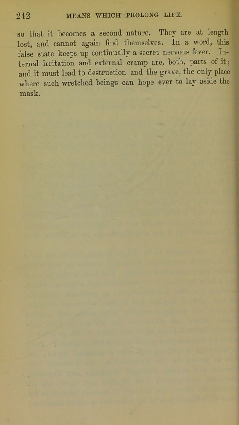 SO that it becomes a second nature. They are at length lost, and cannot again find themselves. In a word, this false state keeps up continually a secret nervous fever. In- ternal irritation and external cramp are, both, parts of it; and it must lead to destruction and the grave, the only place where such wretched beings can hope ever to lay aside the mask.