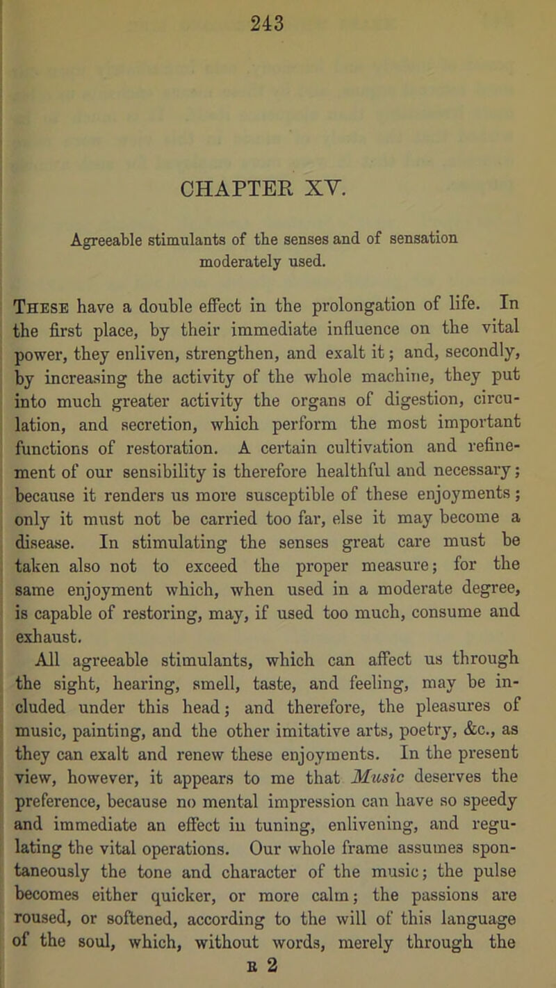 CHAPTER XY. Agreeable stimulants of the senses and of sensation moderately used. These have a double effect in the prolongation of life. In the first place, by their immediate influence on the vital power, they enliven, strengthen, and exalt it; and, secondly, by increasing the activity of the whole machine, they put into much greater activity the organs of digestion, circu- lation, and secretion, which perform the most important functions of restoration. A certain cultivation and refine- ment of our sensibility is therefore healthful and necessary; because it renders us more susceptible of these enjoyments; only it must not he carried too far, else it may become a disease. In stimulating the senses great care must be taken also not to exceed the proper measure; for the same enjoyment which, when used in a moderate degree, is capable of restoring, may, if used too much, consume and exhaust. All agreeable stimulants, which can affect us through the sight, hearing, smell, taste, and feeling, may be in- cluded under this head; and therefore, the pleasures of music, painting, and the other imitative arts, poetry, &c., as they can exalt and renew these enjoyments. In the pi’esent view, however, it appears to me that Music deserves the preference, because no mental impression can have so speedy and immediate an effect in tuning, enlivening, and regu- lating the vital operations. Our whole frame assumes spon- taneously the tone and character of the music; the pulse becomes either quicker, or more calm; the passions are roused, or softened, according to the will of this language of the soul, which, without words, merely through the B 2