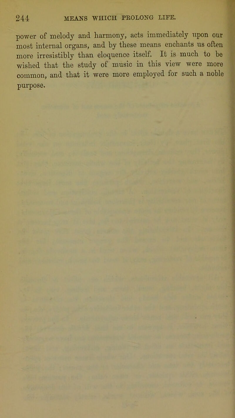 power of melody and harmony, acts immediately upon our most internal organs, and by these means enchants us often more irresistibly than eloquence itself. It is much to be wished that the study of music in this view were more common, and that it were more employed for such a noble purpose.
