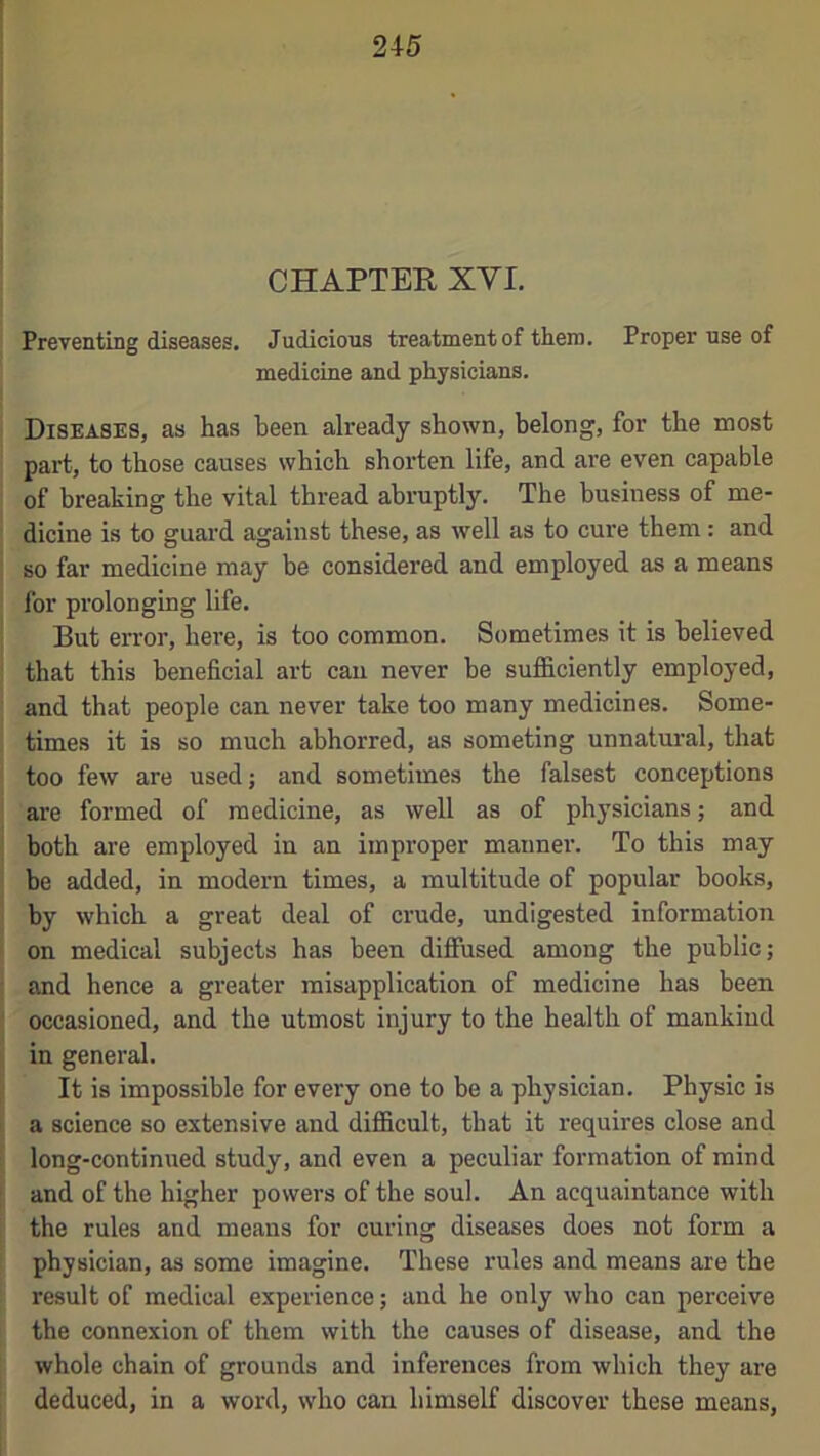 : CHAPTEK XVI Preventing diseases. Judicious treatment of them. Proper use of medicine and physicians. Diseases, as has been already shown, belong, for the most part, to those causes which shorten life, and are even capable ' of breaking the vital thread abruptly. The business of me- : dicine is to guard against these, as well as to cure them: and i so far medicine may be considered and employed as a means for prolongmg life. But error, here, is too common. Sometimes it is believed ' that this beneficial art can never be sufficiently employed, and that people can never take too many medicines. Some- times it is so much abhorred, as someting unnatural, that too few are used; and sometimes the falsest conceptions I are formed of medicine, as well as of physicians; and. I both are employed in an improper manner. To this may i be added, in modern times, a multitude of popular hooks, \ by which a great deal of crude, undigested information ! on medical subjects has been diffused among the public; j and hence a greater misapplication of medicine has been j occasioned, and the utmost injury to the health of mankind I in general. \ It is impossible for every one to be a physician. Physic is ( a science so extensive and difficult, that it requires close and [ long-continued study, and even a peculiar formation of mind i, and of the higher powers of the soul. An acquaintance with i the rules and means for curing diseases does not form a physician, as some imagine. These rules and means are the result of medical experience; and he only who can perceive the connexion of them with the causes of disease, and the ! whole chain of grounds and inferences from which they are deduced, in a word, who can himself discover these means.