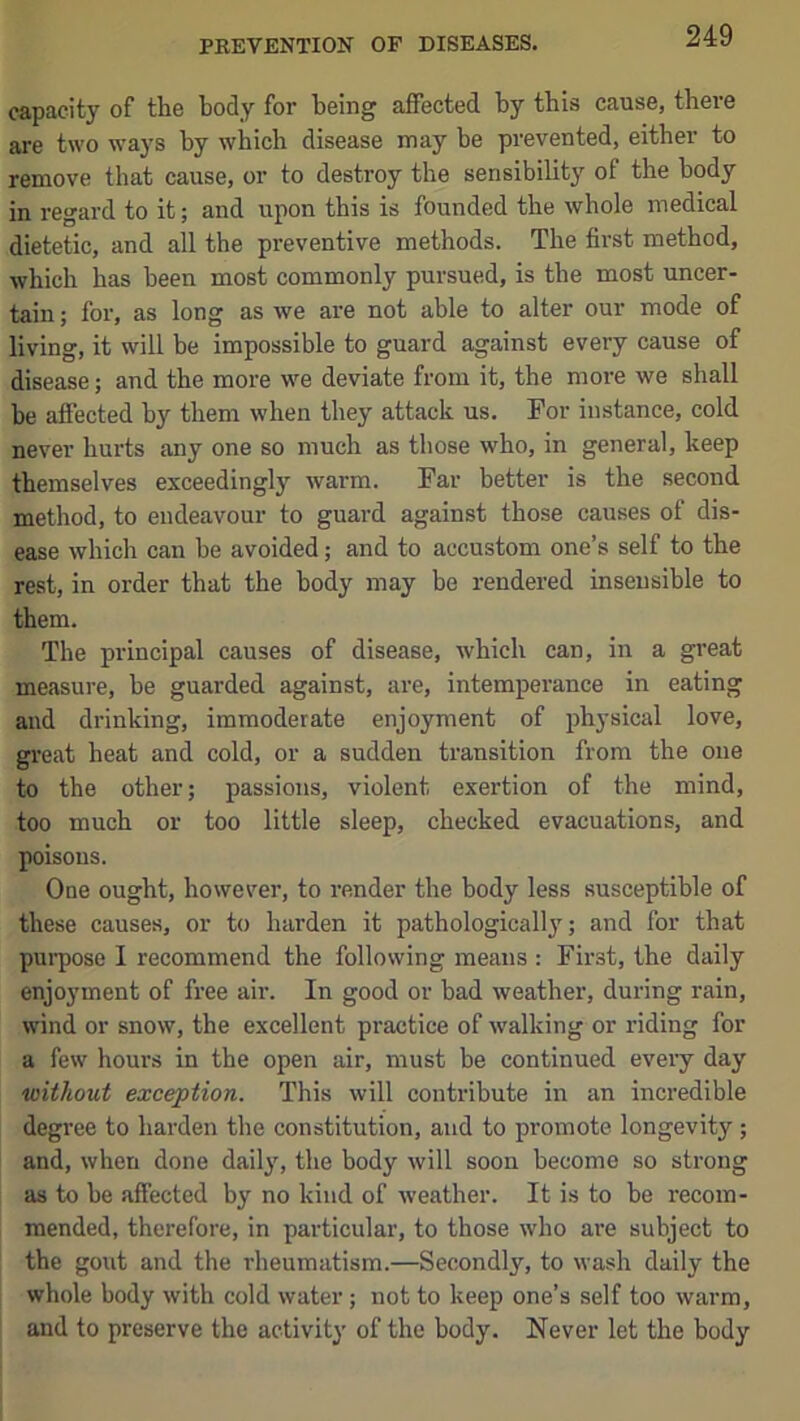 PREVENTION OF DISEASES. capacity of the body for being affected by this cause, there are two ways by which disease may be prevented, either to remove that cause, or to destroy the sensibility of the body in regard to it; and upon this is founded the whole medical dietetic, and all the preventive methods. The first method, which has been most commonly pursued, is the most uncer- tain ; for, as long as we are not able to alter our mode of living, it will be impossible to guard against every cause of disease; and the more we deviate from it, the more we shall be affected by them when they attack us. For instance, cold never hurts any one so much as those who, in general, keep themselves exceeding!}’’ warm. Par better is the second method, to endeavour to guard against those causes of dis- ease which can be avoided; and to accustom one’s self to the rest, in order that the body may be rendered insensible to them. The principal causes of disease, which can, in a great measure, be guarded against, are, intemperance in eating and drinking, immoderate enjoyment of physical love, gi’eat heat and cold, or a sudden transition from the one to the other; passions, violent exertion of the mind, too much or too little sleep, checked evacuations, and poisons. One ought, however, to render the body less susceptible of these causes, or to harden it pathologically; and for that pui’pose I recommend the following means : Fii'st, the daily enjoyment of free air. In good or bad weather, during rain, wind or snow, the excellent practice of walking or riding for a few hours in the open air, must be continued every day without exception. This will contribute in an incredible degree to harden the constitution, and to promote longevity; and, when done daily, the body will soon become so strong as to be affected by no kind of weather. It is to be recom- mended, therefore, in particular, to those who are subject to the gout and the rheumatism.—Secondly, to wash daily the whole body with cold water; not to keep one’s self too warm, and to preserve the activity of the body. Never let the body