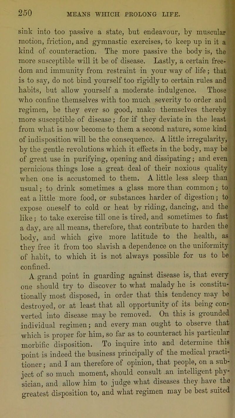 sink into too passive a state, but endeavour, by muscular! motion, friction, and gymnastic exercises, to keep up in it a kind of counteraction. The more passive the body is, the more susceptible will it be of disease. Lastly, a certain free- dom and immunity from restraint in your way of life; that t is to say, do not bind yourself too rigidly to certain rules and habits, but allow yourself a moderate indulgence. Those who confine themselves with too much severity to order and regimen, be they ever so good, mako themselves thereby more susceptible of disease; for if they deviate in the least from what is now become to them a second nature, some kind of indisposition will be the consequence. A little irregularity, by the gentle revolutions which it effects in the body, may be i of gi’eat use in purifying, opening and dissipating; and even pernicious things lose a great deal of their noxious quality when one is accustomed to them. A little less sleep than | usual; to drink sometimes a glass more than common; to ■ eat a little more food, or substances harder of digestion; to expose oneself to cold or heat by riding, dancing, and the like; to take exercise till one is tired, and sometimes to fast' a day, are all means, therefore, that contribute to harden the bod}', and which give more latitude to the health, as they free it from too slavish a dependence on the uniformity of habit, to which it is not always possible for us to be confined. A grand point in guarding against disease is, that every- one should try to discover to what malady he is constitu- tionally most disposed, in order that this tendency may be destroyed, or at least that all opportunity of its being con- verted into disease may be removed. On this is grounded individual regimen; and every man ought to observe that which is proper for him, so far as to counteract his particular morbific disposition. To inquire into and determine this point is indeed the business principally of tbe medical practi- tioner ; and I am therefore of opinion, that people, on a sub- ject of so much moment, should consult an intelligent phy- sician, and allow him to judge what diseases they have the greatest disposition to, and what regimen may be best suited