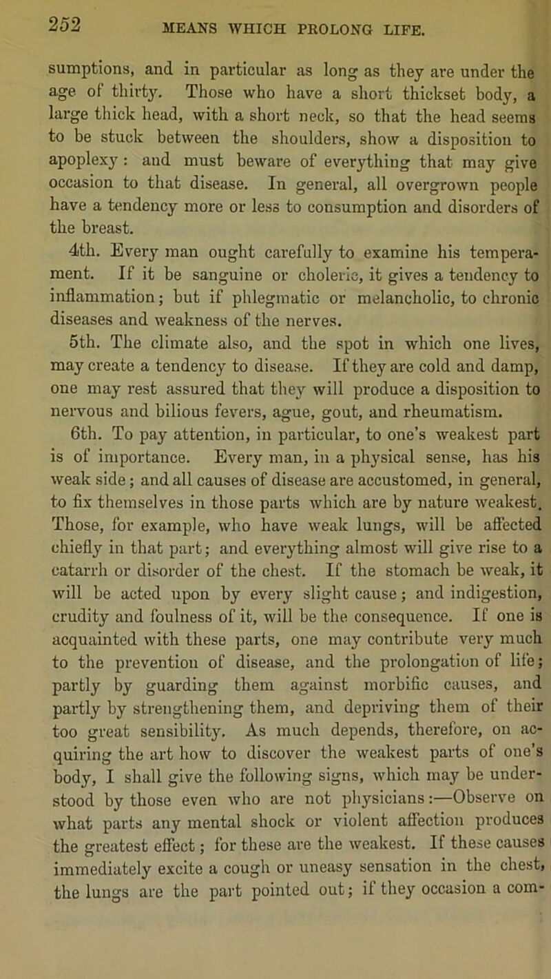 sumptions, and in particular as long as they are under the age of thirt3^ Those who have a short thickset body, a large thick head, with a short neck, so that the head seems to be stuck between the shoulders, show a disposition to apoplexy^: and must beware of everything that may give occasion to that disease. In general, all overgrown people have a tendency more or less to consumption and disorders of the breast. 4th. Every man ought carefully to examine his tempera- ment. If it be sanguine or choleric, it gives a tendency to inflammation; but if phlegmatic or melancholic, to chronic diseases and weakness of the nerves. 5th. The climate also, and the spot in which one lives, may create a tendency to disease. If they are cold and damp, one may rest assured that they will produce a disposition to nervous and bilious fevers, ague, gout, and rheumatism. 6th. To pay attention, in particular, to one’s weakest part is of importance. Every man, in a physical sense, has his weak side; and all causes of disease are accustomed, in general, to fix themselves in those parts which are by nature weakest. Those, for example, who have weak lungs, will be affected chiefly in that part; and everything almost will give rise to a catarrh or disorder of the chest. If the stomach be weak, it will be acted upon by every slight cause; and indigestion, crudity and foulness of it, will be the consequence. If one is acquainted with these parts, one may contribute very much to the prevention of disease, and the prolongation of life; partly by guarding them against morbific causes, and partly by strengthening them, and depriving them of their too great sensibility. As much depends, therefore, on ac- quiring the art how to discover the weakest parts of one’s body, I shall give the following signs, which may be under- stood by those even who are not physicians:—Observe on what parts any mental shock or violent affection produces the greatest effect; for these are the weakest. If these causes immediately excite a cough or uneasy sensation in the chest, the lungs are the part pointed out; if they occasion a com-