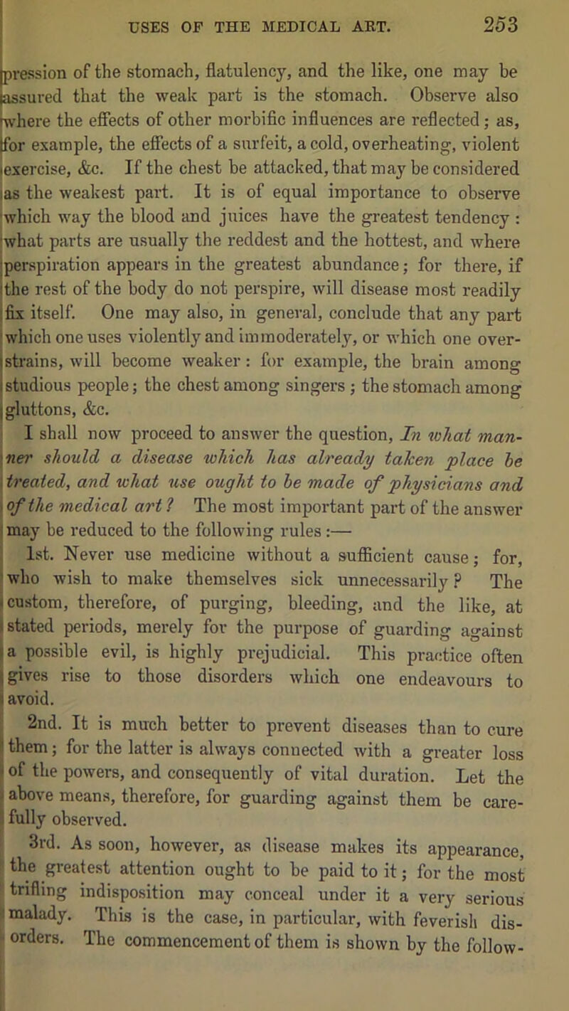 I I jpression of the stomach, flatulency, and the like, one may be [assured that the weak part is the stomach. Observe also where the effects of other morbific influences are reflected; as, Ifor example, the effects of a surfeit, a cold, overheating, violent •exercise, &c. If the chest be attacked, that may be considered las the weakest part. It is of equal importance to observe which way the blood and juices have the greatest tendency : iwhat parts are usually the reddest and the hottest, and where jperspiration appears in the greatest abundance; for there, if ithe rest of the body do not perspire, will disease most readily 1 fix itself. One may also, in general, conclude that any part ' which one uses violently and immoderatel}^ or which one over- jstrains, will become weaker: for example, the brain among [studious people; the chest among singers ; the stomach among [gluttons, &c. I shall now proceed to answer the question. In what man- \ner should a disease which has already taken place he \treated, and what use ought to be made of physicians and > of the medical art ? The most important part of the answer I may be reduced to the following rules:— I 1st. Never use medicine without a sufficient cause; for, ! who wish to make themselves sick unnecessarily ? The i custom, therefore, of purging, bleeding, and the like, at (stated periods, merely for the purpose of guarding against I a possible evil, is highly prejudicial. This practice often [gives rise to those disorders which one endeavours to I avoid. 2nd. It is much better to prevent diseases than to cure S them; for the latter is always connected with a greater loss (of the powers, and consequently of vital duration. Let the »above means, therefore, for guarding against them be care- ! fully observed. 3rd. As soon, however, as disease makes its appearance, the greatest attention ought to be paid to it; for the most trifling indisposition may conceal under it a very serious malady. This is the case, in particular, with feverish dis- orders. The commencement of them is shown by the follow-