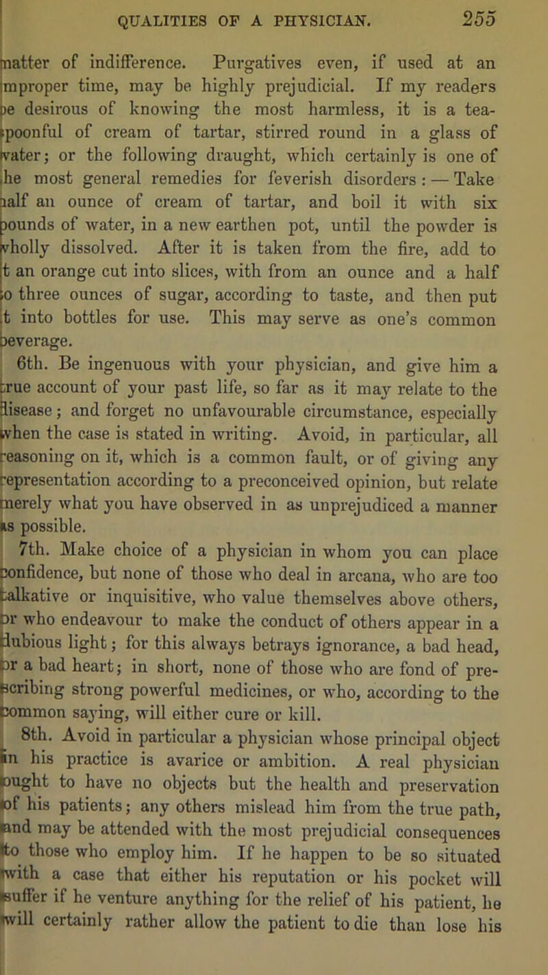 [natter of indifference. Purgatives even, if used at an improper time, may be highly prejudicial. If my readers pe desirous of knowing the most harmless, it is a tea- ►poonful of cream of tartar, stirred round in a glass of hrater; or the following draught, which certainly is one of ihe most general remedies for feverish disorders : — Take lalf an ounce of cream of tartar, and boil it with six jounds of water, in a new earthen pot, until the powder is vholly dissolved. After it is taken from the fire, add to t an orange cut into slices, with from an ounce and a half 0 three ounces of sugar, according to taste, and then put t into bottles for use. This may serve as one’s common leverage. 6th. Be ingenuous with your physician, and give him a true account of your past life, so far as it may relate to the disease; and forget no unfavourable circumstance, especially [vhen the case is stated in writing. Avoid, in particular, all reasoning on it, which is a common fault, or of giving any representation according to a preconceived opinion, but relate merely what you have observed in as unprejudiced a manner |i8 possible. 7th. Make choice of a physician in whom you can place Confidence, but none of those who deal in arcana, who are too talkative or inquisitive, who value themselves above others, pr who endeavour to make the conduct of others appear in a liubious light; for this always betrays ignorance, a bad head, ^r a bad heart; in short, none of those who are fond of pre- scribing strong powerful medicines, or who, according to the pommon saying, will either cure or kill. 1 8th. Avoid in particular a physician whose principal object Jn his practice is avarice or ambition. A real physician lought to have no objects but the health and preservation (of his patients; any others mislead him from the true path, ftnd may be attended with the most prejudicial consequences Ito those who employ him. If he happen to be so situated (with a case that either his reputation or his pocket will (suffer if he venture anything for the relief of his patient, he (will certainly rather allow the patient to die than lose his