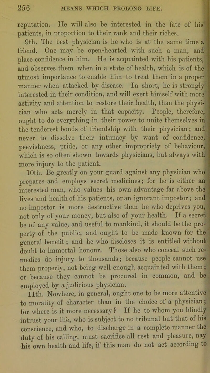 reputation. He will also be interested in the fate of his'* patients, in proportion to their rank and their riches. 9th. The best physician is he who is at the same time a ' friend. One may be open-hearted with such a man, and place confidence in him. He is acquainted with his patients, and observes them when in a state of health, which is of the utmost importance to enable him to treat them in a proper! manner when attacked by disease. In short, he is strongly interested in their condition, and will exert himself with more activity and attention to restore their health, than the physi- cian who acts merely in that capacity'. People, therefore, ought to do everything in their power to unite themselves in . the tenderest bonds of friendship with their physician; and never to dissolve their intimacy by want of confidence, peevishness, pride, or any other impropriety of behaviour, which is so often shown towards physicians, but always with more injury to the patient. 10th. Be greatly on your guard against any physician who prepares and employs secret medicines; for he is either an interested man, who values his own advantage far above the lives and health of his patients, or an ignorant impostor; and no impostor is more destructive than he who deprives j’ou, ; not only of your money, hut also of your health. If a secret^ he of any value, and useful to mankind, it should be the pro- perty of the public, and ought to be made known for the general benefit; and he who discloses it is entitled without doubt to immortal honour. Those also who conceal such re- medies do injury to thousands; because people cannot use them properly, not being well enougli acquainted with them; or because they cannot be procured in common, and be emplo}'^ed by a judicious physician. Ilth. Nowhere, in general, ought one to be more attentive to morality of character than in the choice of a physician; for where is it more necessary? If he to whom you blindly intrust your life, who is subject to no tribunal but that of his conscience, and who, to discharge in a complete manner the duty of his calling, must sacrifice all rest and pleasure, nay his own health and life, if this man do not act according to