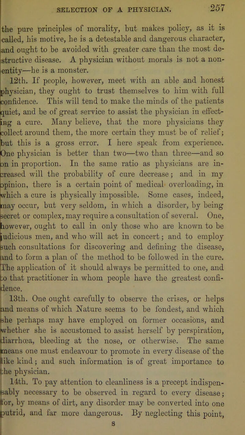 the pui'e principles of morality, but makes policy, as it is called, his motive, he is a detestable and dangerous character, (and ought to be avoided with greater care thau the most de- jstructive disease. A physician without morals is not a non- jentity—he is a monster. I 12th. If people, however, meet with an able and honest physician, they ought to trust themselves to him with full jcpnfidence. This will tend to make the minds of the patients uiet, and be of great service to assist the physician in effect- Hg a cure. Many believe, that the more physicians they lollect around them, the more certain they must be of relief; ut this is a gross error. I here speak from experience. >ne physician is better than two—two than three—and so on in proportion. In the same ratio as physicians are in- creased will the probability of cure decrease; and in my opinion, there is a certain point of medical overloading, in which a cure is physically impossible. Some cases, indeed, may occur, but very seldom, in which a disorder, by being secret or complex, may require a consultation of several. One, however, ought to call in only those who are known to be judicious men, and who will act in concert; and to employ such consultations for discovering and defining the disease, Eind to form a plan of the method to be followed in the cure. tThe application of it should always he permitted to one, and to that practitioner in whom people have the greatest confi- dence. ! 13th. One ought carefully to observe the crises, or helps (and means of which Nature seems to be fondest, and which ^he perhaps may have employed on former occasions, and Svhether she is accustomed to assist herself by perspiration, liiarrhoea, bleeding at the nose, or otherwise. The same jmeans one must endeavour to promote in every disease of the like kind; and such information is of great importance to the physician. 14th. To pay attention to cleanliness is a precept indispen- sably necessary to he observed in regard to every disease; I'or, by means of dirt, any disorder may be converted into one |)utrid, and far more dangerous. By neglecting this point, s