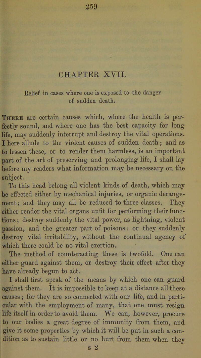 CHAPTER XVII. Eelief in cases where one is exposed to the danger of sudden death. There are certain causes which, where the health is per- fectly sound, and where one has the best capacity for long life, may suddenly interrupt and destroy the vital operations. I here allude to the violent causes of sadden death j and as to lessen these, or to render them harmless, is an important part of the art of preserving and prolonging life, I shall lay before my readers what information may he necessary on the subject. To this head belong all violent kinds of death, which may he effected either by mechanical injuries, or organic derange- ment ; and they may all be reduced to three classes. They either render the vital organs unfit for performing their func- tions ; destroy suddenly the vital power, as lightning, violent passion, and the greater part of poisons : or they suddenly destroy vital irritability, without the continual agency of which there could he no vital exertion. The method of counteracting these is twofold. One can either guard against them, or destroy their effect after they have already begun to act. I shall first speak of the means by which one can guard against them. It is impossible to keep at a distance all these causes; for they are so connected with our life, and in parti- cular with the employment of many, that one must resign life itself in order to avoid them. We can, however, procure to our bodies a great degree of immunity from them, and I give it some properties by which it will be put in such a con- dition as to sustain little or no hurt from them when they s 2