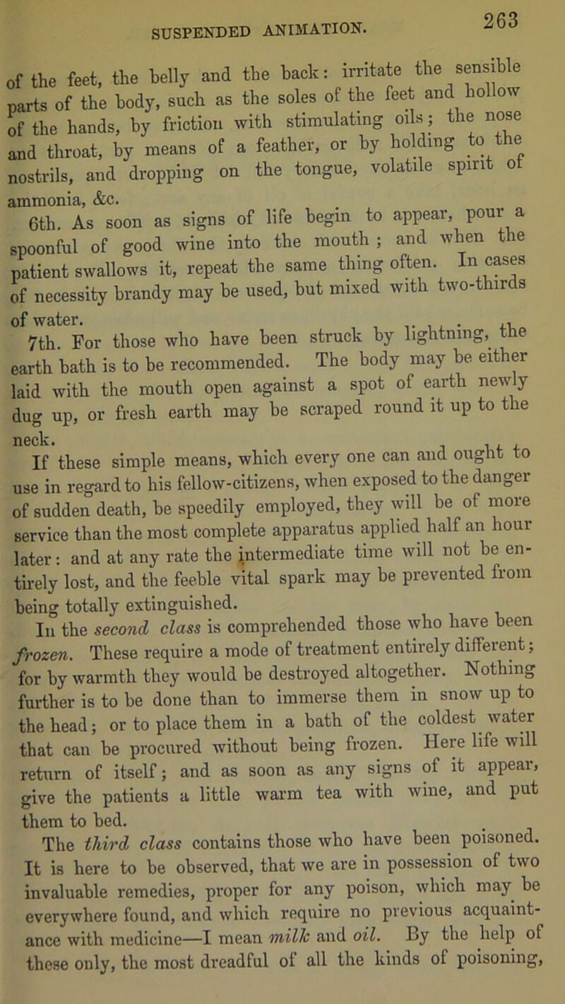 SUSPENDED ANIMATION. of the feet, the belly and the back: irritate the sensible parts of the body, such as the soles of the feet and hollow of the hands, by friction with stimulating oi s; the nose and throat, by means of a feather, or by holding to the nostrils, and dropping on the tongue, volatile spirit ot ammonia, &c. 6th. As soon as signs of life begin to appear, pour a spoonful of good wine into the mouth; and when the patient swallows it, repeat the same thing often. In cases of necessity brandy may be used, but mixed with two-thirds of water. 7th. For those who have been struck by lightning, the earth bath is to be recommended. The body may be either laid with the mouth open against a spot of earth newly dug up, or fresh earth may be scraped round it up to the If these simple means, which every one can and ought to use in regard to his fellow-citizens, when exposed to the danger of sudden death, be speedily employed, they will be of more service than the most complete apparatus applied half an hour later: and at any rate the intermediate time will not be en- tii-ely lost, and the feeble vital spark may be prevented from being totally extinguished. Ill the second class is comprehended those who ha,ve been frozen. These require a mode of treatment entirely diffeient; for by warmth they would be destroyed altogether. Nothing further is to be done than to immerse them in snow up to the head; or to place them in a bath of the coldest water that can be procured without being frozen. Here life will return of itself; and as soon as any signs of it appear, give the patients a little warm tea with wine, and put them to bed. The third class contains those who have been poisoned. It is here to be observed, that we are in possession of two invaluable remedies, proper for any poison, which may be everywhere found, and which require no previous acquaint- ance with medicine—I mean milJc and oil. By the help of these only, the most dreadful of all the kinds of poisoning.