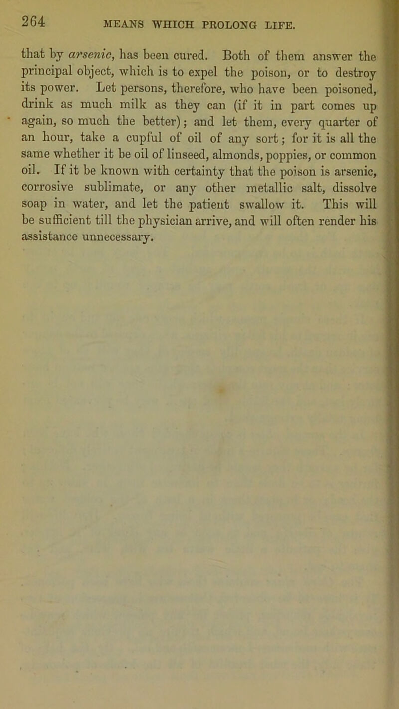 that by arsenic, has been cured. Both of them answer the principal object, which is to expel the poison, or to destroy its power. Let persons, therefore, who have been poisoned, drink as much milk as they can (if it in part comes up again, so much the better); and let them, eveiy quarter of an hour, take a cupful of oil of any sort; for it is all the same whether it be oil of linseed, almonds, poppie.s, or common oil. If it be known with certainty that the poison is arsenic, corrosive sublimate, or any other metallic salt, dissolve soap in water, and let the patient swallow it. This will be sufficient till the physician arrive, and will often render his assistance unnecessary.