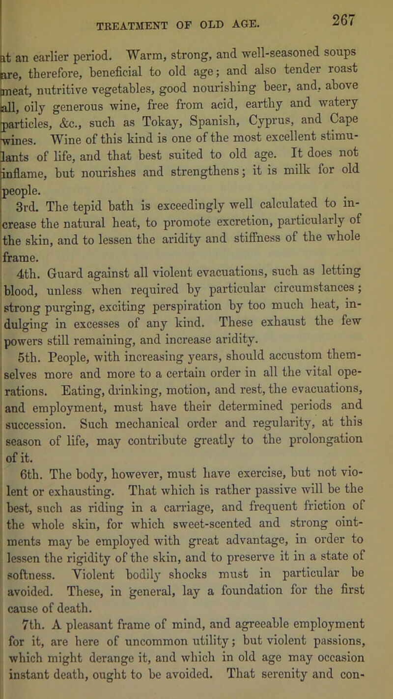 TREATMENT OF OLD AGE. tt an earlier period. Warm, strong, and well-seasoned soups ^e, therefore, beneficial to old age; and also tender roast (meat, nutritive vegetables, good nourishing beer, and, above jail, oily generous wine, free from acid, earthy and watery [particles, &c., such as Tokay, Spanish, Cyprus, and Cape •wines. Wine of this kind is one of the most excellent stimu- lants of life, and that best suited to old age. It does not inflame, but nourishes and strengthens; it is milk for old people. 3rd. The tepid bath is exceedingly well calculated to in- crease the natural heat, to promote excretion, particularly of the skin, and to lessen the aridity and stiffness of the whole iframe. 4th. Guard against all violent evacuations, such as letting blood, unless when required by particular circumstances; strong purging, exciting perspiration by too much heat, in- dulging in excesses of any kind. These exhaust the few powers still remaining, and increase aridity. 5th. People, with increasing years, should accustom them- selves more and more to a certain order in all the vital ope- rations. Eating, drinking, motion, and rest, the evacuations, and employment, must have their determined periods and succession. Such mechanical order and regularity, at this season of life, may contribute greatly to the prolongation of it. 6th. The body, however, must have exercise, but not vio- : lent or exhausting. That which is rather passive will be the best, such as riding in a carriage, and frequent friction of the whole skin, for which sweet-scented and strong oint- ments may be employed with great advantage, in order to lessen the rigidity of the skin, and to preserve it in a state of softness. Violent bodily shocks must in particular be avoided. These, in general, lay a foundation for the first cause of death. 7th. A pleasant frame of mind, and agreeable employment for it, are here of uncommon utility; but violent passions, which might derange it, and which in old age may occasion instant death, ought to be avoided. That serenity and con-