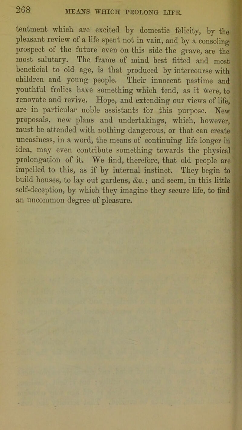 tentment which are excited hy domestic felicity, by the i pleasant review of a life spent not in vain, and by a consoling prospect of the future even on this side the grave, are the ; most salutary. The frame of mind best fitted and most beneficial to old age, is that produced by intercourse with children and young people. Their innocent pastime and youthful frolics have something which tend, as it were, to renovate and revive. Hope, and extending our views of life, ’ are in particular noble assistants for this purpose. New proposals, new plans and undertakings, which, however, must be attended with nothing dangerous, or that can create . uneasiness, in a word, the means of continuing life longer in • idea, may even contribute something towards the physical ? prolongation of it. We find, therefore, that old people are 'V impelled to this, as if by internal instinct. They begin to build houses, to lay out gardens, &c.; and seem, in this little self-deception, by which they imagine they secure life, to find an uncommon degree of pleasure.