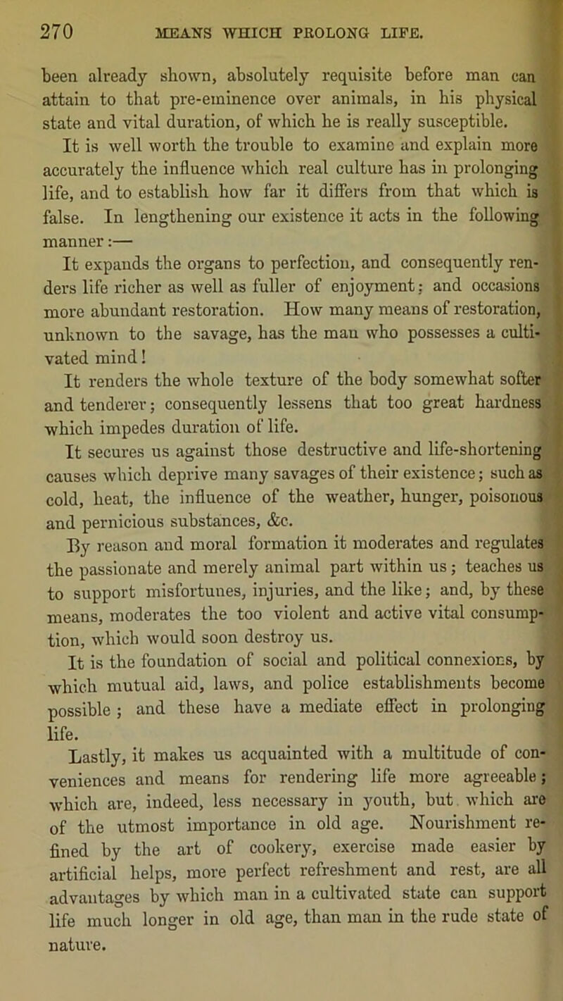 been already shown, absolutely requisite before man can f attain to that pre-eminence over animals, in his physical I state and vital dui’ation, of which he is really susceptible. i It is well worth the trouble to examine and explain more * accurately the influence which real culture has in prolonging | life, and to establish how far it differs from that which is | false. In lengthening our existence it acts in the following manner:— It expands the organs to perfection, and consequently ren- ders life richer as well as fuller of enjoyment; and occasions more abundant restoration. How many means of restoration, unknown to the savage, has the man who possesses a culti- vated mind! It renders the whole texture of the body somewhat softer* and tenderer; consequently lessens that too great hardnessi which impedes duration of life. N It secures us against those destructive and life-shorteningf causes which deprive many savages of their existence; such as'' cold, heat, the influence of the weather, hunger, poisoiiou*j^ and pernicious substances, &c. By reason and moral formation it moderates and regulates^ the passionate and merely animal part within us; teaches us to support misfortunes, injuries, and the like; and, by these means, moderates the too violent and active vital consump-l tion, which would soon destroy us. It is the foundation of social and political connexions, by which mutual aid, laws, and police establishments become possible ; and these have a mediate efiect in prolonging life. Lastly, it makes us acquainted with a multitude of con- • veniences and means for rendering life more agreeable; which are, indeed, less necessary in youth, but which are of the utmost importance in old age. Nourishment re- fined by the art of cookery, exercise made easier by artificial helps, more perfect refreshment and rest, are all advantages by which man in a cultivated state can suppoi-t life much longer in old age, than man in the rude state of nature.