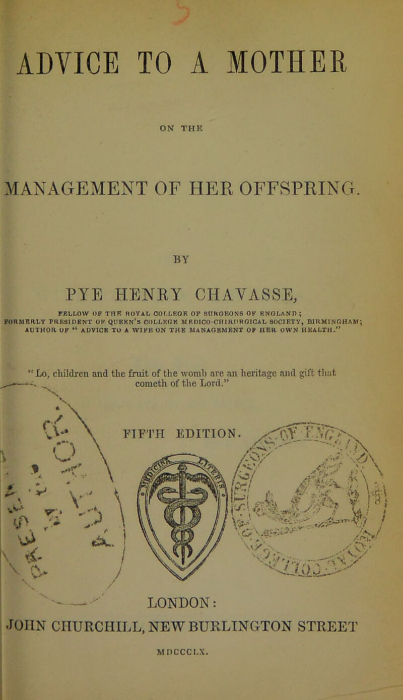 ADVICE TO A MOTHER ON THE MANAGEMENT OF HER OFFSPRING. BY PYE HENRY CHAVASSE, FELLOW OF THE ROYAL COI.LEOR OP 8UKOKON9 OF ENGLAND; PORMRaLY PRESIDENT OF QUBRN's COLLKGK M EDICO-CHIRPROICAL SOCIETY, DIRMlNRHA&i; AUTHOR OF ADVICE TO A WIFE UN THE MANAGEMENT OF HER OWN HEALTH.'* ' LONDON: .lOIIN CHURCHILL, NEW BURLINGTON STREET Mnccci-x.