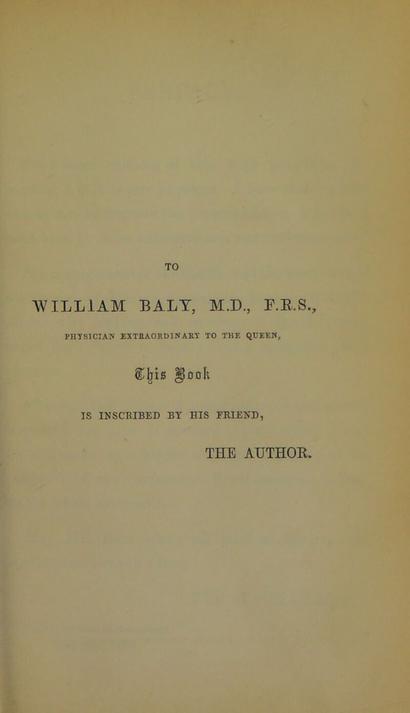 TO AVILLIAM BALT, M.D., P.E.S., PHTSICIAJI EXTBAORDINABT TO THE QUEEN, ^ooh IS INSCKIBED BY HIS FRIEND, THE AUTHOR.