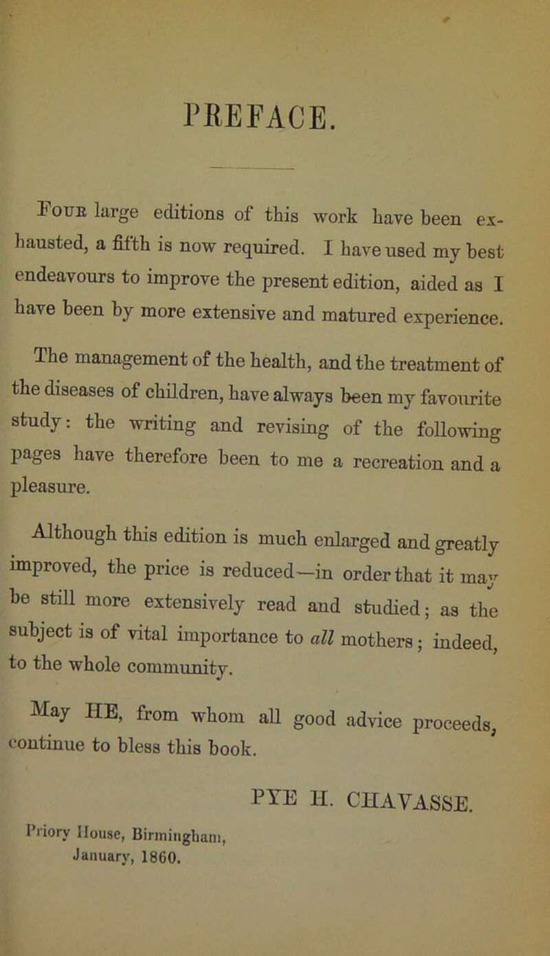 PREFACE. Foue large editions of this work have been ex- hausted, a fifth is now required. I have used my best endeavours to improve the present edition, aided as I have been by more extensive and matured experience. The management of the health, and the treatment of the diseases of children, have always been my favourite study: the writing and revising of the foUowing pages have therefore been to me a recreation and a pleasure. Although this edition is much enlarged and greatly improved, the price is reduced—in order that it may be stiU more extensively read and studied; as the subject IS of vital importance to all mothers; indeed, to the whole community. May HE, from whom aU good advice proceeds, continue to bless this book. PYE 11. CHAVASSE. Priory House, Birmingham, January, 1860.