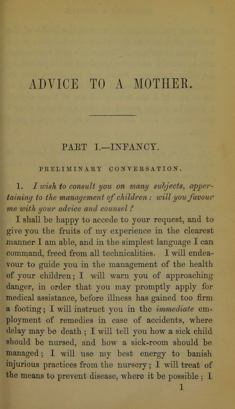 PAST I.—INPANCT, PEEIilMINAET C 0 H VE B S AT 10 H. 1. I wish to consult you on many subjects, apper- taining to the mcmagement of children: will you favour me with your ad/oice and counsel ? I shall be happy to accede to your request, and to give you the fruits of my experience in the clearest manner I am able, and in the simplest language I can command, freed from all technicalities. I will endea- vour to guide you. in the management of the health of your children; I will warn you of approaching danger, in order that you may promptly apply for medical assistance, before illness has gained too firm a footing; I will instruct you in the immediate em- ployment of remedies in case of accidents, where delay may be death ; I will tell you how a sick child should be nursed, and how a sick-room should be managed; I wiU use my best energy to banish injurious practices from the nursery; I will treat of the means to prevent disease, where it be possible ; I