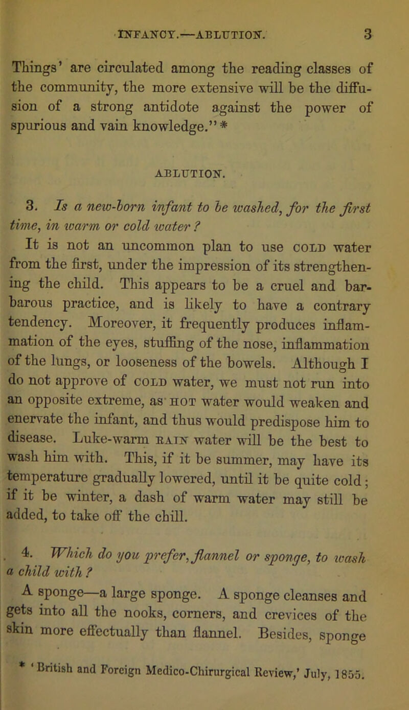 Things’ are circulated among the reading classes of the community, the more extensive will be the diffu- sion of a strong antidote against the power of spurious and vain knowledge.” * ABLUTION. 3. Is a neio-lorn infant to he washed, for the first time, in loarm or cold loater ? It is not an xmcommon plan to use cold water from the first, imder the impression of its strengthen- ing the child. This appears to be a cruel and bar- barous practice, and is likely to have a contrary tendency. Moreover, it frequently produces inflam- mation of the eyes, stuffing of the nose, inflammation of the lungs, or looseness of the bowels. Although I do not approve of cold water, we must not run into an opposite extreme, as’hot water would weaken and enervate the infant, and thus would predispose him to disease. Luke-warm bain water will be the best to wash him with. This, if it be summer, may have its temperature gradually lowered, until it be quite cold; if it be winter, a dash of warm water may still be added, to take off the chiU. . 4. Which do you prefer, flannel or sponge, to wash a child with ? A sponge—a large sponge. A sponge cleanses and gets into aU the nooks, comers, and crevices of the skin more effectually than flannel. Besides, sponge * ‘British and Foreign Medico-Chirurgical Review,’ July, 1855.