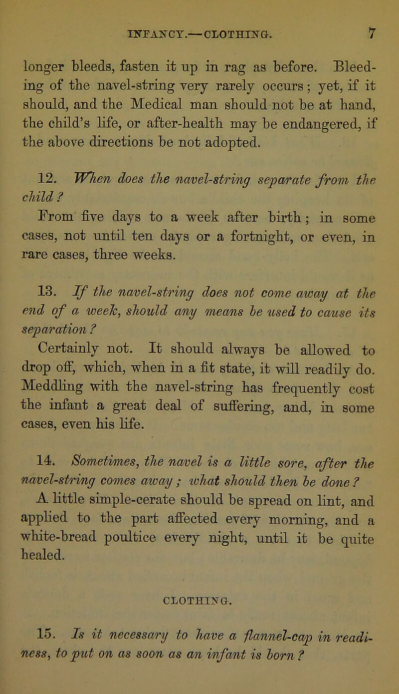 longer bleeds, fasten it up in rag as before. Bleed- ing of the navel-string very rarely occurs; yet, if it should, and the Medical man should not be at hand, the child’s Hfe, or after-health may be endangered, if the above directions be not adopted. 12. WTien does the navel-string separate from the child ? From five days to a week after birth; in some cases, not until ten days or a fortnight, or even, in rare cases, three weeks. 13. If the navel-string does not come away at the end of a week, should any means he used to cause its separation ? Certainly not. It should always be allowed to drop ofi*, which, when in a fit state, it will readily do. Meddling with the navel-string has frequently cost the infant a great deal of sufiering, and, in some cases, even his Hfe. 14. Sometimes, the navel is a little sore, after the navel-string comes away ; xvhat should then he done ? A little simple-cerate should be spread on lint, and applied to the part afiected every morning, and a white-bread poultice every night, untH it be quite healed. CLOTHiyo. 15. Is it necessary to have a -flannel-cap in readi- ness, to put on as soon as an infant is horn ?