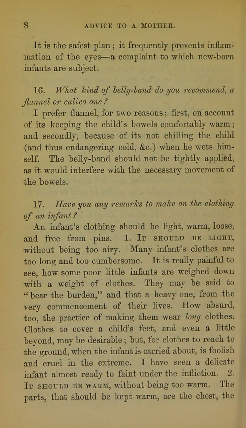 It is the safest plan; it frequently prevents inflam- mation of the eyes—a complaint to which new-born infants are subject. 16. What hind of lelly-hand do you recommend, a flannel or calico one ? I prefer flannel, for two reasons: first, on account of its keeping the child’s bowels comfortably warm; and secondly, because of its not chilling the child (and thus endangering cold, &c.) when he wets him- self. The belly-hand should not be tightly applied, as it would interfere with the necessary movement of the bowels. 17. Have you any remarks to make on the clothing of an infant ? An infant’s clothing should be light, warm, loose, and free from pins. 1. It should be light, without being too airy. Many infant’s clothes are too long and too cumbersome. It is really painftd to see, how some poor little infants are weighed down with a weight of clothes. They may be said to “bear the burden,” and that a heavy one, from the very commencement of their lives. How absurd, too, the practice of making them wear long clothes. Clothes to cover a child’s feet, and even a little beyond, may be desirable; but, for clothes to reach to the ground, when the infant is carried about, is foolish and cruel in the extreme. I have seen a delicate infant almost ready to faint under the infliction. 2. It should be waem, without being too warm. The parts, that should be kept warm, are the chest, the