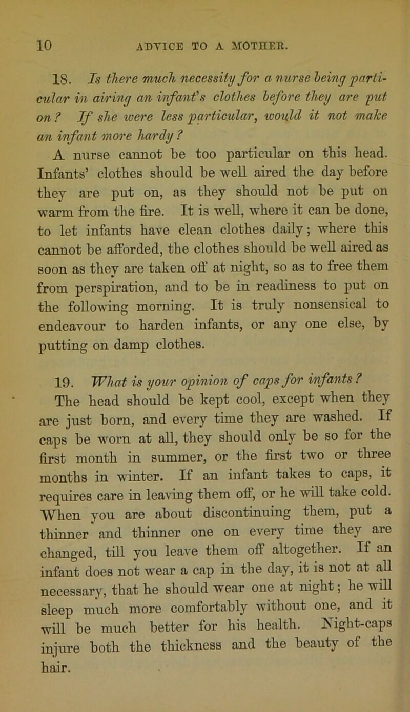 18. Is there much necessity for a nurse being parti- cular in airing an infant's clothes before they are put on ? If she were less particular, would it not male an infant more hardy ? A nurse cannot be too particular on this bead. Infants’ clothes should be well aired the day before they are put on, as they should not be put on warm from the fire. It is well, where it can be done, to let infants have clean clothes daily; where this cannot be afforded, the clothes should be well aired as soon as they are taken off at night, so as to free them from perspiration, and to be in readiness to put on the following morning. It is truly nonsensical to endeavour to harden infants, or any one else, by putting on damp clothes. 19. What is your opinion of caps for infants ? The head should be kept cool, except when they are just born, and every time they are washed. If caps be worn at all, they should only be so for the first month in summer, or the first two or three months in winter. If an infant takes to caps, it requires care in leaving them off, or he will take cold. When you are about discontinuing them, put a thinner and thinner one on every time they are changed, till you leave them off altogether. If an infant does not wear a cap in the day, it is not at all necessary, that he should wear one at night; he will sleep much more comfortably without one, and it will be much better for his health. Night-caps injure both the thickness and the beauty of the hair.